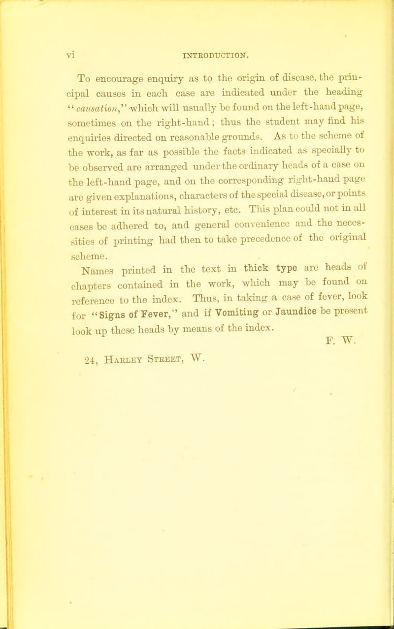 To encourage enquiry as to the origin of disease, the prin- cipal causes in each case are indicated under the heading '1 carnation,' --which will usually be found on the left-hand page, sometimes on the right-hand; thus the student may find his enquiries directed on reasonable grounds. As to the scheme of the work, as far as possible the facts indicated as specially to be observed are arranged under the ordinary heads of a case on the left-hand page, and on the corresponding right-hand page are given explanations, characters of the special disease, or points . if interest in its natural history, etc. Tlus plan could not in all eases be adhered to, and general convenience and the neces- sities of printing had then to take precedence of the original scheme. Names printed in the text in thick type are heads of chapters contained in the work, which may be found on reference to the index. Thus, in taking a case of fever, look for Signs of Fever, and if Vomiting or Jaundice be present look up these heads by means of the index. F. W. 24, Haeley Steeet, W.