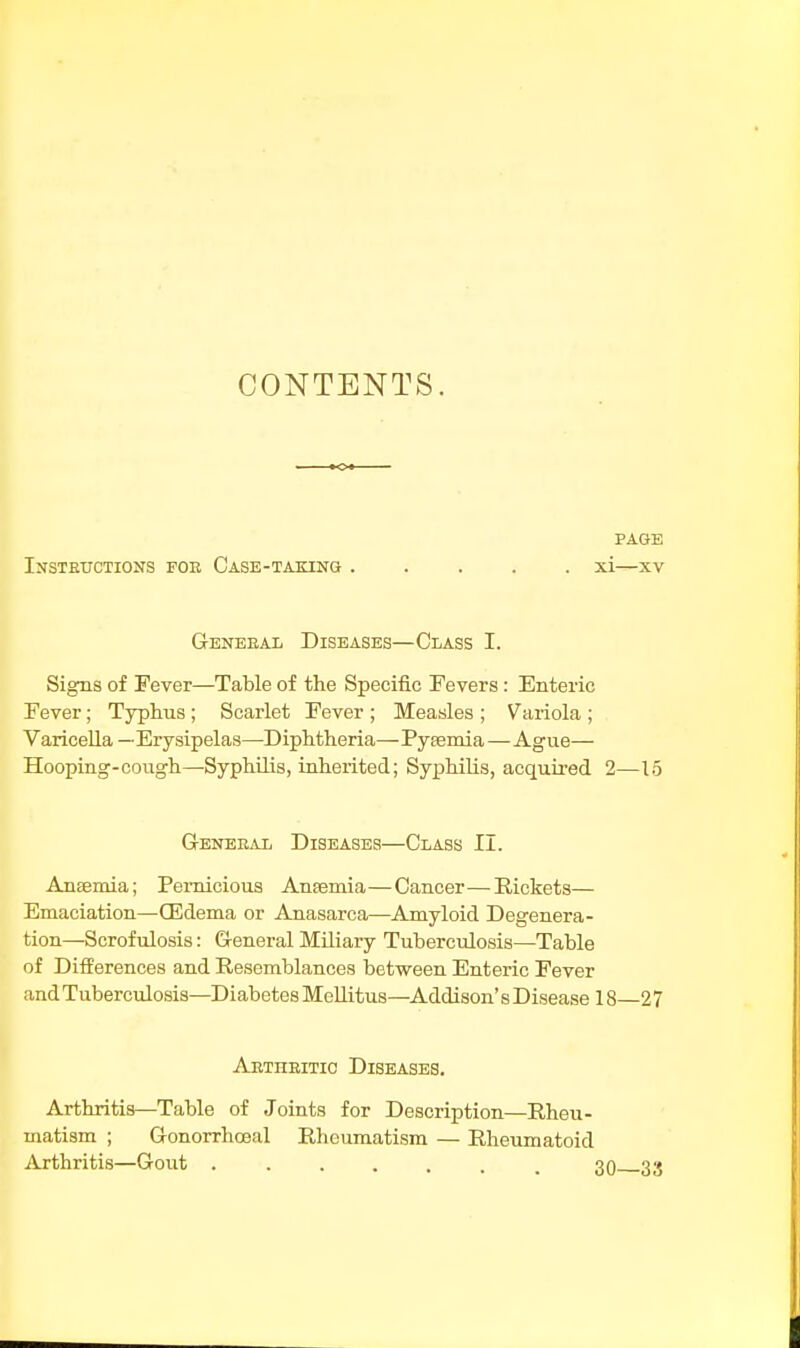 CONTENTS. PAGE INSTRUCTIONS FOE CaSE-TAKING ..... xi—XV Geneeal Diseases—Class I. Signs of Fever—Table of the Specific Fevers : Enteric Fever; Typhus ; Scarlet Fever ; Measles ; Variola ; Varicella—Erysipelas—Diphtheria—Pyaemia—Ague— Hooping-cough—Syphilis, inherited; Syphilis, acquired 2—15 General Diseases—Class II. Anaemia; Pernicious Anaemia—Cancer—Rickets— Emaciation—GMema or Anasarca—Amyloid Degenera- tion—Scrofulosis: General Miliary Tuberculosis—-Table of Differences and Resemblances between Enteric Fever and Tuberculosis—Diabetes Mellitus—Addison's Disease 18—27 Aetiiritic Diseases. Arthritis—Table of Joints for Description—Rheu- matism ; Gonorrhoeal Rheumatism — Rheumatoid Arthritis—Gout ....... 30 33