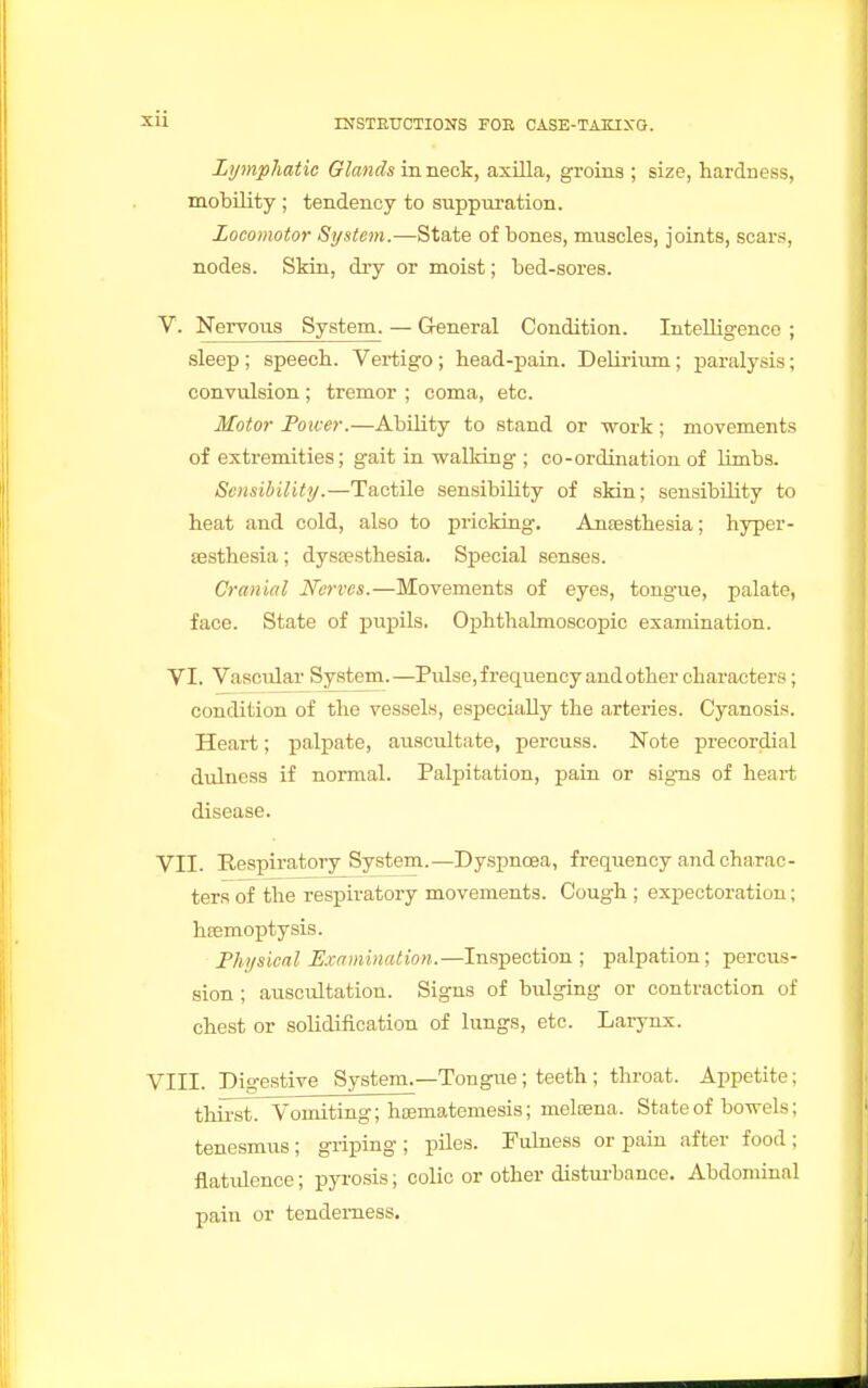 Lymphatic Glands in neck, axilla, groins ; size, hardness, mobility ; tendency to suppuration. Locomotor System.—State of bones, muscles, joints, scars, nodes. Skin, dry or moist; bed-sores. V. Nervous System. — General Condition. Intelligence ; sleep ; speech. Vertigo; head-pain. Delirium; paralysis; convulsion; tremor ; coma, etc. Motor Power.—Ability to stand or work ; movements of extremities; gait in walking ; co-ordination of limbs. Sensibility.—Tactile sensibility of skin; sensibility to heat and cold, also to pricking. Anassthesia; hyper- esthesia ; dysesthesia. Special senses. Cranial Nerves.—Movements of eyes, tongue, palate, face. State of pupils. Ophthalmoscopic examination. VI. Vascular System.—Pulse, frequency and other characters ; condition of the vessels, especially the arteries. Cyanosis. Heart; palpate, auscultate, percuss. Note precordial dulness if normal. Palpitation, pain or signs of heart disease. VII. Respiratory System.—Dyspnoea, frequency and charac- ters of the respiratory movements. Cough ; expectoration; haemoptysis. Physical Examination.—Inspection ; palpation; percus- sion ; auscultation. Signs of bulging or contraction of chest or solidification of lungs, etc. Larynx. VIII. Digestive System.—Tongue ; teeth ; throat. Appetite; thirst. Vomiting; hajmatemesis; meloena. State of bowels; tenesmus; griping; piles. Fulness or pain after food; flatulence; pyrosis; colic or other disturbance. Abdominal pain or tenderness.