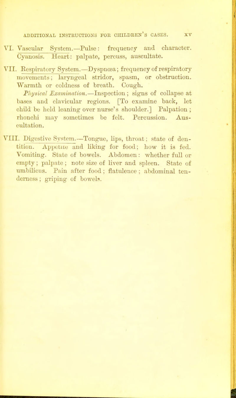 VI. Vascular System.—Pulse: frequency and character. Cyanosis. Heart: palpate, percuss, auscultate. VII. Respiratory System.—Dyspnoea; frequency of respiratory movements; laryngeal stridor, spasm, or obstruction. Warmth or coldness of breath. Cough. Physical Examination.—Inspection; signs of collapse at bases and clavicular regions. [To examine back, let child be held leaning over nurse's shoulder.] Palpation ; rhonchi may sometimes be felt. Percussion. Aus- cultation. VIII. Digestive System.—Tongue, lips, throat; state of den- tition. Appttice and liking for food; how it is fed. Vomiting. State of bowels. Abdomen: whether fidl or empty ; palpate ; note size of liver and spleen. State of umbilicus. Pain after food ; flatulence ; abdominal ten- derness ; griping of bowels.