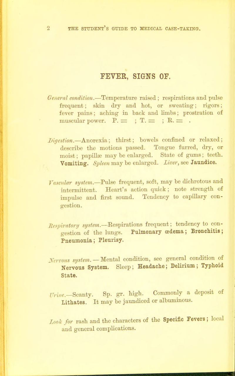 FEVER, SIGNS OF. General condition.—Temperature raised ; respirations and pulse frequent; skin dry and hot, or sweating; rigors; fever pains; aching in back and limbs; prostration of muscular power. P. = ; T. = ; R. = . Digestion.—Anorexia; thirst; bowels confined or relaxed; describe the motions passed. Tongue furred, dry, or moist; papillse may be enlarged. State of gums; teeth. Vomiting. Spleen may be enlarged. Liver, see Jaundice. Vascular system.—Pulse frequent, soft, maybe dichrotous and intermittent. Heart's action quick; note strength of impulse and first sound. Tendency to capillary con- gestion. Respiratory system.—Respirations frequent; tendency to con- gestion of the lungs. Pulmonary oedema; Bronchitis; Pneumonia; Pleurisy. y/rrous system. —Mental condition, see general condition of Nervous System. Sleep; Headache; Delirium; Typhoid State. i7H«e.—Scanty. Sp. gr. high. Commonly a deposit of Lithates. It may be jaundiced or albuminous. Look for rash and the characters of the Specific Fevers ; local and general complications.