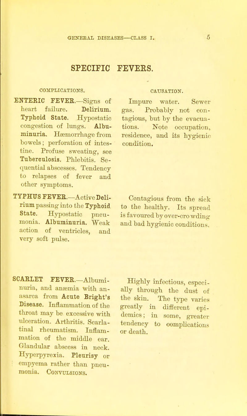 SPECIFIC FEVEES. COMPLICATIONS. ENTERIC FEVER.—Signs of heart failure. Delirium. Typhoid State. Hypostatic congestion of lungs. Albu- minuria. Haemorrhage from bowels ; perforation of intes- tine. Profuse sweating, see Tuberculosis. Phlebitis. Se- quential abscesses. Tendency to relapses of fever and other symptoms. TYPHUS FEVER.—Active Deli- rium passing into the Typhoid State. Hypostatic pneu- monia. Albuminuria. Weak action of ventricles, and very soft pulse. CAUSATION. Impure water. Sewer gas. Probably not con- tagious, but by the evacua- tions. Note occupation, residence, and its hygienic condition. Contagious from the sick to the healthy. Its spread is favoured by over-crowding and bad hygienic conditions. SCARLET FEVER.—Albumi- nuria, and anaemia with an- asarca from Acute Bright's Disease. Inflammation of the throat may be excessive with idceration. Arthritis. Scarla- tinal rheumatism. Inflam- mation of the middle ear. Glandular abscess in neck. Hyperpyrexia. Pleurisy or : empyema rather than pneu- monia. Convulsions. Highly infectious, especi- ally through the dust of the skin. The type varies greatly in different epi- demics; in some, greater tendency to complications or death.