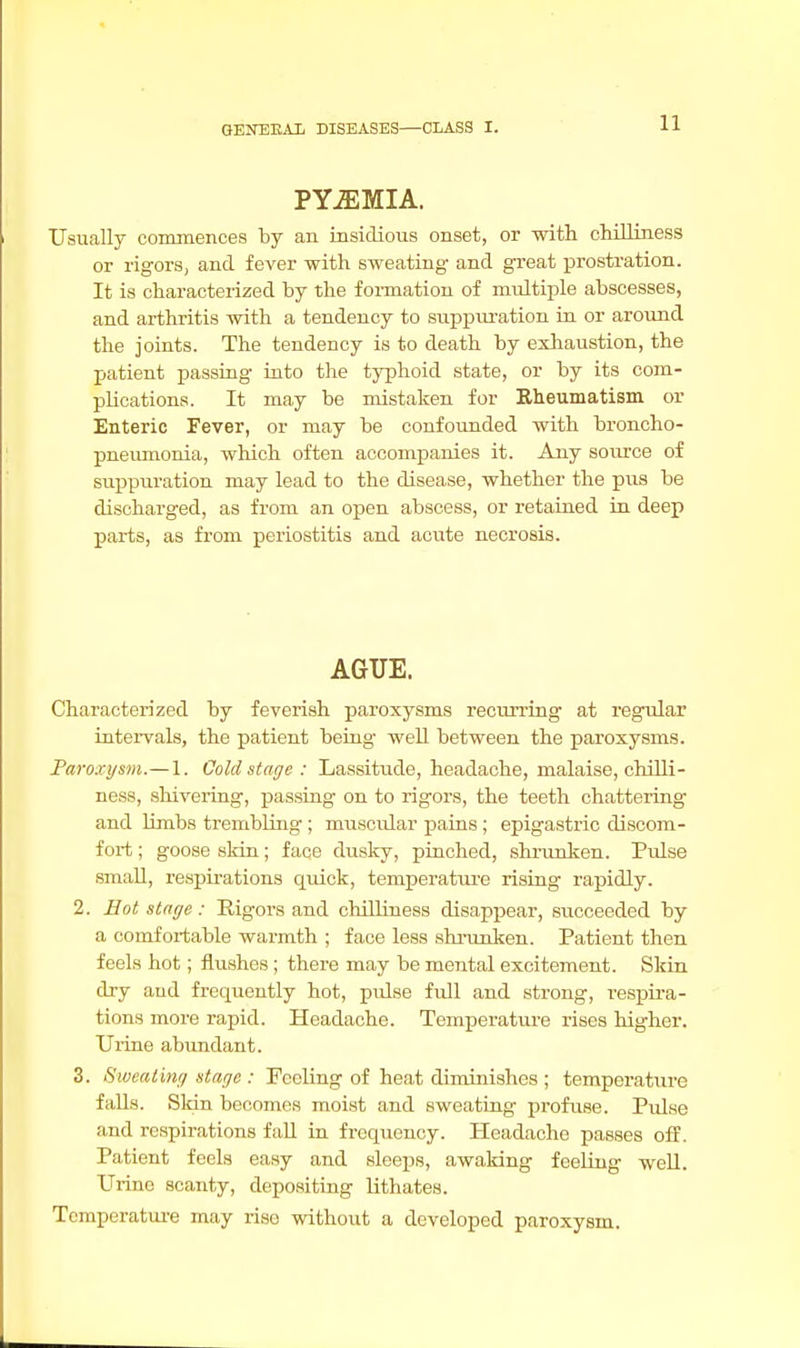 PYEMIA. Usually commences by an insidious onset, or with chilliness or rigors, and fever with sweating and great prostration. It is characterized by the formation of multiple abscesses, and arthritis with a tendency to suppuration in or around the joints. The tendency is to death by exhaustion, the patient passing into the typhoid state, or by its com- plications. It may be mistaken for Rheumatism or Enteric Fever, or may be confounded with broncho- pneumonia, which often accompanies it. Any source of suppuration may lead to the disease, whether the pus be discharged, as from an open abscess, or retained in deep parts, as from periostitis and acute necrosis. AGUE. Characterized by feverish paroxysms recurring at regular intervals, the patient being well between the paroxysms. Paroxysm.— 1. Cold stage : Lassitude, headache, malaise, chilli- ness, shivering, passing on to rigors, the teeth chattering and limbs trembling ; muscular pains ; epigastric discom- fort ; goose skin; face dusky, pinched, shrunken. Pulse small, respirations quick, temperature rising rapidly. 2. Hot stage : Rigors and chilliness disappear, succeeded by a comfortable warmth ; face less shrunken. Patient then feels hot; flushes ; there may be mental excitement. Skin dry aud frequently hot, pulse full and strong, respira- tions more rapid. Headache. Temperature rises higher. Urine abundant. 3. Sweating stage : Feeling of heat diminishes ; temperature falls. Skin becomes moist and sweating profuse. Pulse and respirations fall in frequency. Headache passes off. Patient feels easy and sleeps, awaking feeling well. Urine scanty, depositing lithates. Temperature may rise without a developed paroxysm.