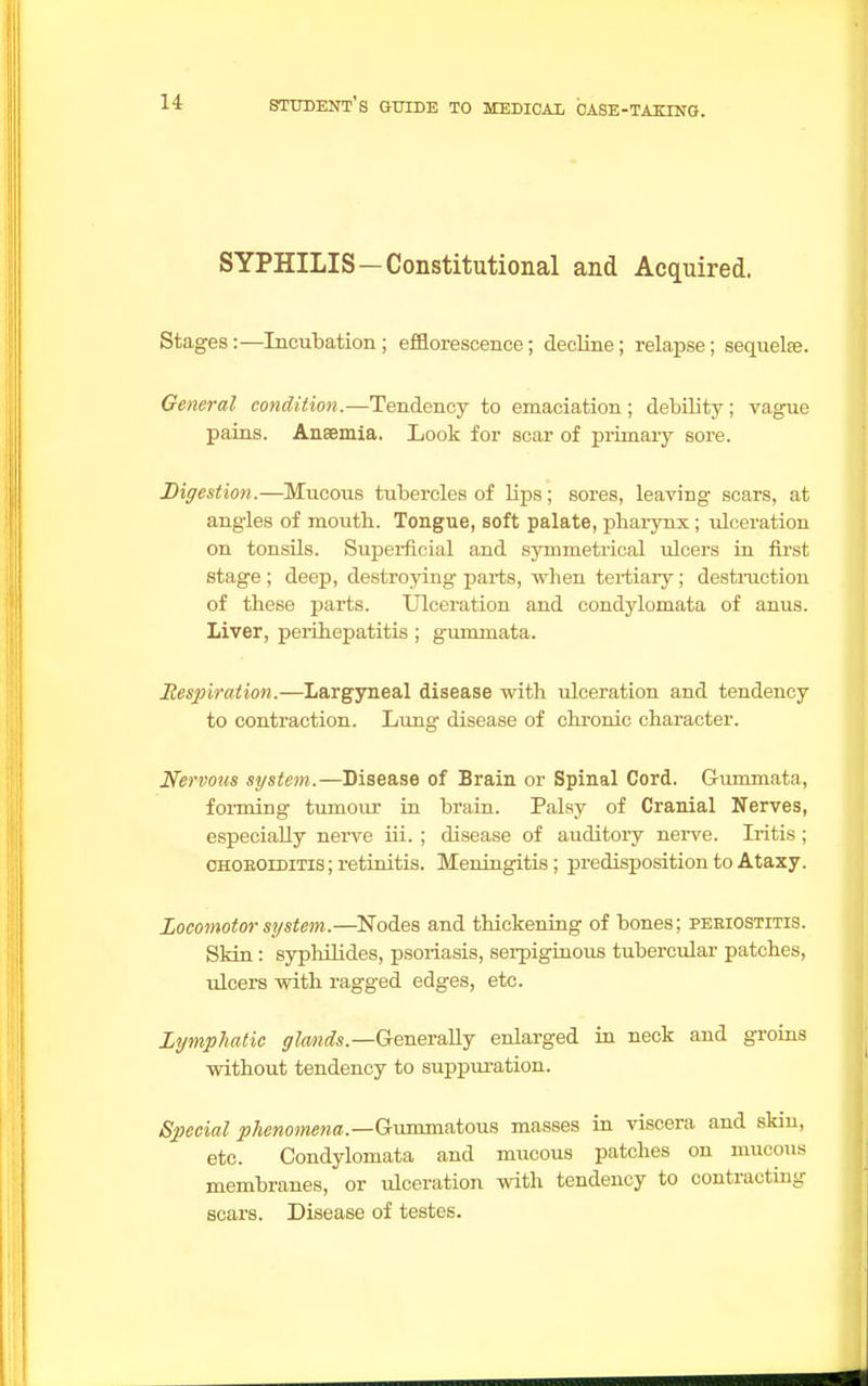 SYPHILIS—Constitutional and Acquired. Stages:—Incubation; efflorescence; decline; relapse; sequelre. General condition.—Tendency to emaciation ; debility; vague pains. Anaemia. Look for scar of primary sore. Digestion.—Mucous tubercles of lips; sores, leaving scars, at angles of moutb. Tongue, soft palate, pharynx; idceration on tonsils. Superficial and symmetrical ulcers in first stage ; deep, destroying parts, when tertiary; destruction of these parts. Ulceration and condylomata of anus. Liver, perihepatitis; gummata. Respiration.—Largyneal disease with ulceration and tendency to contraction. Lung disease of chronic character. Nervous system.—Disease of Brain or Spinal Cord. Gummata, forming tumour in brain. Palsy of Cranial Nerves, especially nerve iii. ; disease of auditory nerve. Iritis ; choroiditis ; retinitis. Meningitis; predisposition to Ataxy. Locomotor system.—Nodes and thickening of bones; periostitis. Skin: syphilides, psoriasis, serpiginous tubercular patches, ulcers with ragged edges, etc. Lymphatic glands— Generally enlarged in neck and groins without tendency to suppuration. Special ^cwwewa.—Gummatous masses in viscera and skin, etc. Condylomata and mucous patches on mucous membranes, or ulceration with tendency to contracting scars. Disease of testes.