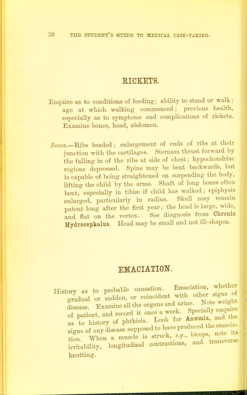 RICKETS. Enquire as to conditions of feeding; ability to stand or walk ; age at which walking commenced; previous health, especially as to symptoms and complications of rickets. Examine bones, head, abdomen. Bones .—Ribs beaded; enlargement of ends of ribs at their junction with the cartilages. Sternum thrust forward by the f ailing in of the ribs at side of chest; hypochondriac regions depressed. Spine may be bent backwards, but is capable of being straightened on suspending the body, lifting the child by the arms. Shaft of long bones often bent, especially in tibiae if child has walked ; epiphysis enlarged, particularly in radius. Skull may remain patent long after the first year; the head is large, wide, and flat on the vertex. See diagnosis from Chronic Hydrocephalus. Head may be small and not ill-shapen. EMACIATION. Historv as to probable causation. Emaciation, whether signs of any disease supposed to have produced the emu- tion When a muscle is struck, e.g., bicep8, note te LTtabiS, longitudinal contractions, and transverse knotting.