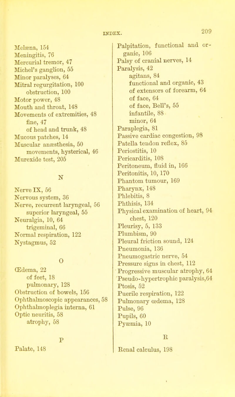 Metana, 154 Meningitis, 76 Mercurial tremor, 47 Michel's ganglion, 55 Minor paralyses, 64 Mitral regurgitation, 100 obstruction, 100 Motor power, 48 Mouth and throat, 148 Movements of extremities, 48 fine, 47 of head and trunk, 48 Mucous patches, 14 Muscular anaesthesia, 50 movements, hysterical, 46 Murexide test, 205 N Nerve IX, 56 Nervous system, 36 Nerve, recurrent laryngeal, 56 superior laryngeal, 55 Neuralgia, 10, 64 trigeminal, 66 Normal respiration, 122 Nystagmus, 52 O (Edema, 22 of feet, 18 pulmonary, 128 Obstruction of bowels, 156 Ophthalmoscopic appearances, 58 Ophthalmoplegia interna, 61 Optic neuritis, 58 atrophy, 58 P Palate, 148 Palpitation, functional and or- ganic, 106 Palsy of cranial nerves, 14 Paralysis, 42 agitans, 84 functional and organic, 43 of extensors of forearm, 64 of face, 64 of face, Bell's, 55 infantile, 88 minor, 64 Paraplegia, 81 Passive cardiac congestion, 98 Patella tendon reflex, 85 Periostitis, 10 Pericarditis, 108 Peritoneum, fluid in, 166 Peritonitis, 10,170 Phantom tumour, 169 Pharynx, 148 Phlebitis, 8 Phthisis, 134 Physical examination of heart, 94 chest, 120 Pleurisy, 5, 133 Plumbism, 90 Pleural friction sound, 124 Pneumonia, 136 Pneumogastric nerve, 54 Pressure signs in chest, 112 Progressive muscular atrophy, 64 Pseudo-hypertrophic paralysis, 64 Ptosis, 52 Puerile respiration, 122 Pulmonary oedema, 128 Pulse, 96 Pupils, 60 Pyaemia, 10 E Renal calculus, 198