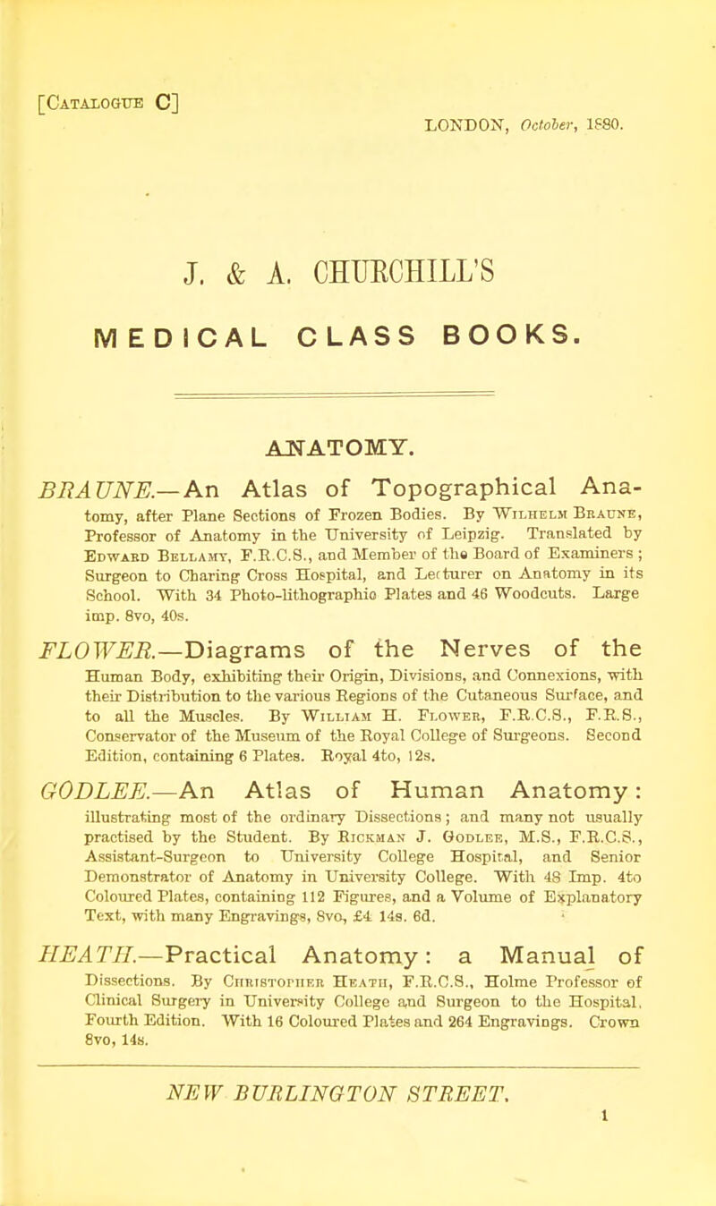 [Catalogue C] LONDON, October, 1S80. J. & A. CHUECHILL'S MEDICAL CLASS BOOKS. ANATOMY. BRAUNE.— An Atlas of Topographical Ana- tomy, after Plane Sections of Frozen Bodies. By Wilhelm Braune, Professor of Anatomy in the University of Leipzig. Translated by Edward Bellamy, F.R.C.S., and Member of the Board of Examiners ; Surgeon to Charing Cross Hospital, and Lecturer on Anatomy in its School. With 34 Photo-lithographio Plates and 46 Woodcuts. Large imp. 8vo, 40s. FLOWER.—Diagrams of the Nerves of the Human Body, exhibiting their Origin, Divisions, and Connexions, with their Distribution to the various Regions of the Cutaneous Surface, and to all the Muscles. By William H. Flower, F.R.C.S., F.R.S., Conservator of the Museum of the Royal College of Surgeons. Second Edition, containing 6 Plates. Royal 4to, 12s. GODLEE.—An Atlas of Human Anatomy: illustrating most of the ordinary Dissections; and many not usually practised by the Student. By Rickman J. Godlee, M.S., F.R.C.S., Assistant-Surgeon to University College Hospital, and Senior Demonstrator of Anatomy in University College. With 48 Imp. 4to Coloured Plates, containing 112 Figures, and a Volume of Explanatory Text, with many Engravings, Svo, £4 14s. 6d. HE A TIL—Practical Anatomy: a Manual of Dissections. By CiiRisToniER Heath, F.R.C.S., Holme Professor of Clinical Surgery in University College aiid Surgeon to the Hospital. Fourth Edition. With 16 Coloured Plates and 264 Engravings. Crown 8vo, 14s. NEW BURLINGTON STREET. l