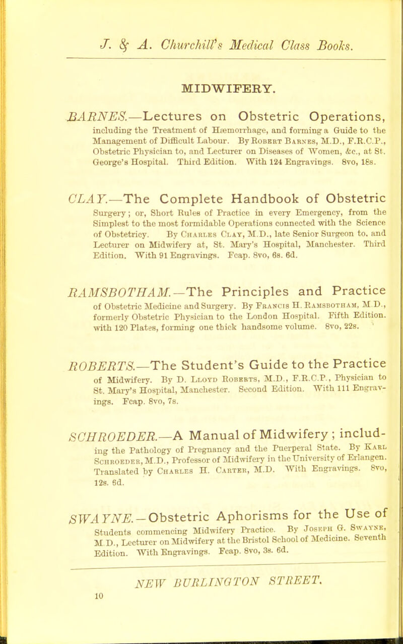 MIDWIFERY. BARNES.—Lectures on Obstetric Operations, including the Treatment of Hemorrhage, and forming a Guide to the Management of Difficult Labour. By Robert Barnes, M.D., F.B.C.P., Obstetric Physician to, and Lecturer on Diseases of Women, &c, at St. George's Hospital. Third Edition. With 124 Engravings. 8vo, ISs. CLAY.—The Complete Handbook of Obstetric Surgery; or, Short Rules of Practice in every Emergency, from the Simplest to the most formidable Operations connected with the Science of Obstetricy. By Charles Clay, M.D., late Senior Surgeon to, and Lecturer on Midwifery at, St. Mary's Hospital, Manchester. Third Edition. With 91 Engravings. Fcap. 8vo, 6s. 6d. RAMSB0THAM —The Principles and Practice of Obstetric Medicine and Surgery. By Francis H. Ramsbotham, M.D., formerly Obstetric Physician to the London Hospital. Fifth Edition, with 120 Plates, forming one thick handsome volume. 8vo, 22s. ROBERTS.—The Student's Guide to the Practice of Midwifery. By D. Lloyd Roberts, M.D., F.R.C.P., Physician to St. Mary's Hospital, Manchester. Second Edition. With 111 Engrav- ings. Fcap. 8vo, 7s. SCHROEDER.—A Manual of Midwifery ; includ- ing the Pathology of Pregnancy and the Puerperal State. By Karl Rchroeder.M.D., Professor of Midwifery in the University of Erlangcn. Translated by Charles H. Carter, M.D. With Engravings. 8vo, 12s. 6d. SWA YNE. — Obstetric Aphorisms for the Use of Students commencing Midwifery Practice. By Joseph G. Swaynf. M. D., Lecturer on Midwifery at the Bristol School of Medicine. Seventh Edition. With Engravings. Fcap. 8vo, 3s. 6d. NEW BURLINGTON STREET.