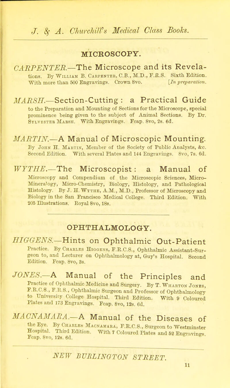 MICROSCOPY. CARPENTER.—The Microscope and its Revela- tions. By William B. Carpenter, C.B., M.D., F.R.S. Sixth Edition. With more than 500 Engraving's. Crown 8vo. [In preparation. MARSH.—Section-Cutting : a Practical Guide to the Preparation and Mounting of Sections for the Microscope, special prominence being given to the subject of Animal Sections. By Dr. Sylvester Marsh. With Engravings. Feap. 8vo, 2s. 6d. MARTIN.—A Manual of Microscopic Mounting. By John H. Martin, Member of the Society of Public Analysts, &c. Second Edition. With several Plates and 144 Engravings. 8vo, 7s. 6d. WYTHE.—The Microscopist: a Manual of Microscopy and Compendium of the Microscopic Sciences, Micro- Mineralogy, Micro-Chemistry, Biology, Histology, and Pathological Histology. By J. H. Withe, A.M., M.D., Professor of Microscopy and Biology in the San Francisco Medical College. Third Edition. With 205 Illustrations. Royal 8vo, 18s. OPHTHALMOLOGY. HIGGENS.—Hints on Ophthalmic Out-Patient Practice. By Charles Higoenb, F.R.C.S., Ophthalmic Assistant-Sur- geon to, and Lecturer on Ophthalmology at, Guy's Hospital. Second Edition. Fcap. 8vo, 3s. JONES.—A Manual of the Principles and Practice of Ophthalmic Medicine and Surgery. By T. Wharton Jones, F.R.C.S., F.R.S., Ophthalmic Surgeon and Professor of Ophthalmology to University College Hospital. Third Edition. With 9 Coloured Plates and 173 Engravings. Fcap. 8vo, 12s. 6d. MA ONA MA RA.—A Manual of the Diseases of the Eye. By Charles Macnamara, F.R.C.S., Surgeon to Westminster Hospital. Third Edition. With 7 Coloured Plates and 62 Engraving Fcap. 8vo, 12s. 6d. B ' NEW BURLINGTON STREET. u