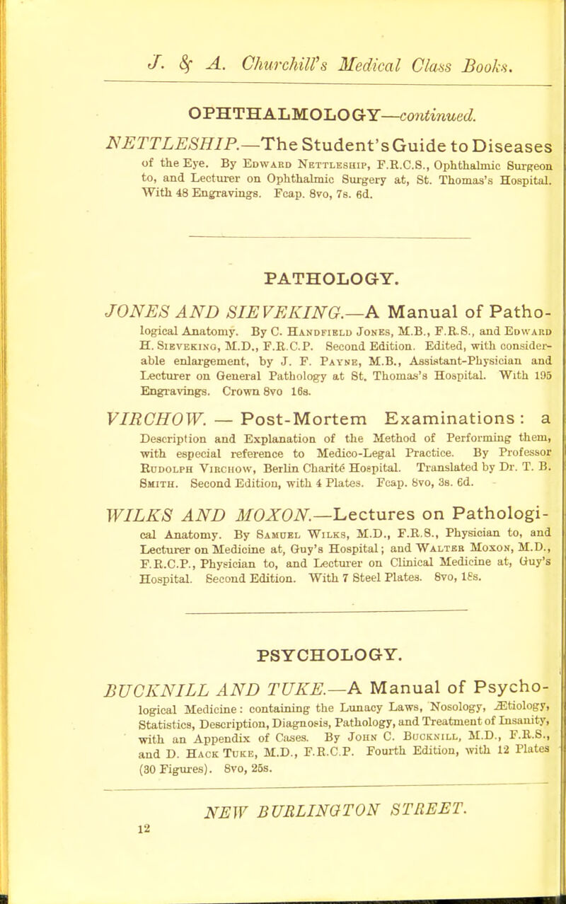OPHTHALMOLO GY—continued. NETTLESHIP.—The Student's Guide to Diseases of the Eye. By Edwabd Nettleship, F.R.C.S., Ophthalmic Surgeon to, and Lecturer on Ophthalmic Surgery at, St. Thomas's Hospital. With 48 Engravings. Fcap. 8vo, 7s. 6d. PATHOLOGY. JONES AND SIEVEEING.—A Manual of Patho- logical Anatomy. By C. Handfield Jones, M.B., F.R.S., and Edward H. Sievekino, M.D., F.R.C.P. Second Edition. Edited, with consider- able enlargement, by J. F. Payne, M.B., Assistant-Physician and Lecturer on General Pathology at St. Thomas's Hospital. With 195 Engravings. Crown 8vo 16s. VIRCHOW. — Post-Mortem Examinations : a Description and Explanation of the Method of Performing them, with especial reference to Medico-Legal Practice. By Professor Rudolph Virchow, Berlin Charity Hospital. Translated by Dr. T. B. Smith. Second Edition, with i Plates. Fcap. 8vo, 3s. 6d. WILES AND MOXON—Lectures on Pathologi- cal Anatomy. By Samuel Wilks, M.D., F.R.8., Physician to, and Lecturer on Medicine at, Guy's Hospital; and Walter Moson, M.D., F.R.C.P., Physician to, and Lecturer on Clinical Medicine at, Guy's Hospital. Second Edition. With 7 Steel Plates. Svo, lfs. PSYCHOLOGY. BUCKNILL AND TUEE.—A Manual of Psycho- logical Medicine: containing the Lunacy Laws, Nosology, etiology, Statistics, Description, Diagnosis, Pathology, and Treatment of Insanity, with an Appendix of Cases. By John C. Buoknill, M.D., F.R.S., and D. Hack Tuke, M.D., F.R.C.P. Fourth Edition, with 12 Plates (30 Figures). 8vo, 25s. NEW BURLINGTON STREET.