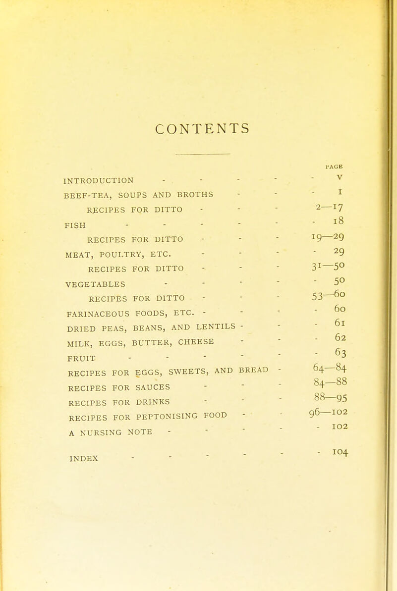 CONTENTS INTRODUCTION BEEF-TEA, SOUPS AND BROTHS RECIPES FOR DITTO FISH - RECIPES FOR DITTO MEAT, POULTRY, ETC. RECIPES FOR DITTO VEGETABLES RECIPES FOR DITTO FARINACEOUS FOODS, ETC. - DRIED PEAS, BEANS, AND LENTILS - MILK, EGGS, BUTTER, CHEESE FRUIT - RECIPES FOR EGGS, SWEETS, AND BREAD RECIPES FOR SAUCES RECIPES FOR DRINKS RECIPES FOR PEPTONISING FOOD A NURSING NOTE INDEX