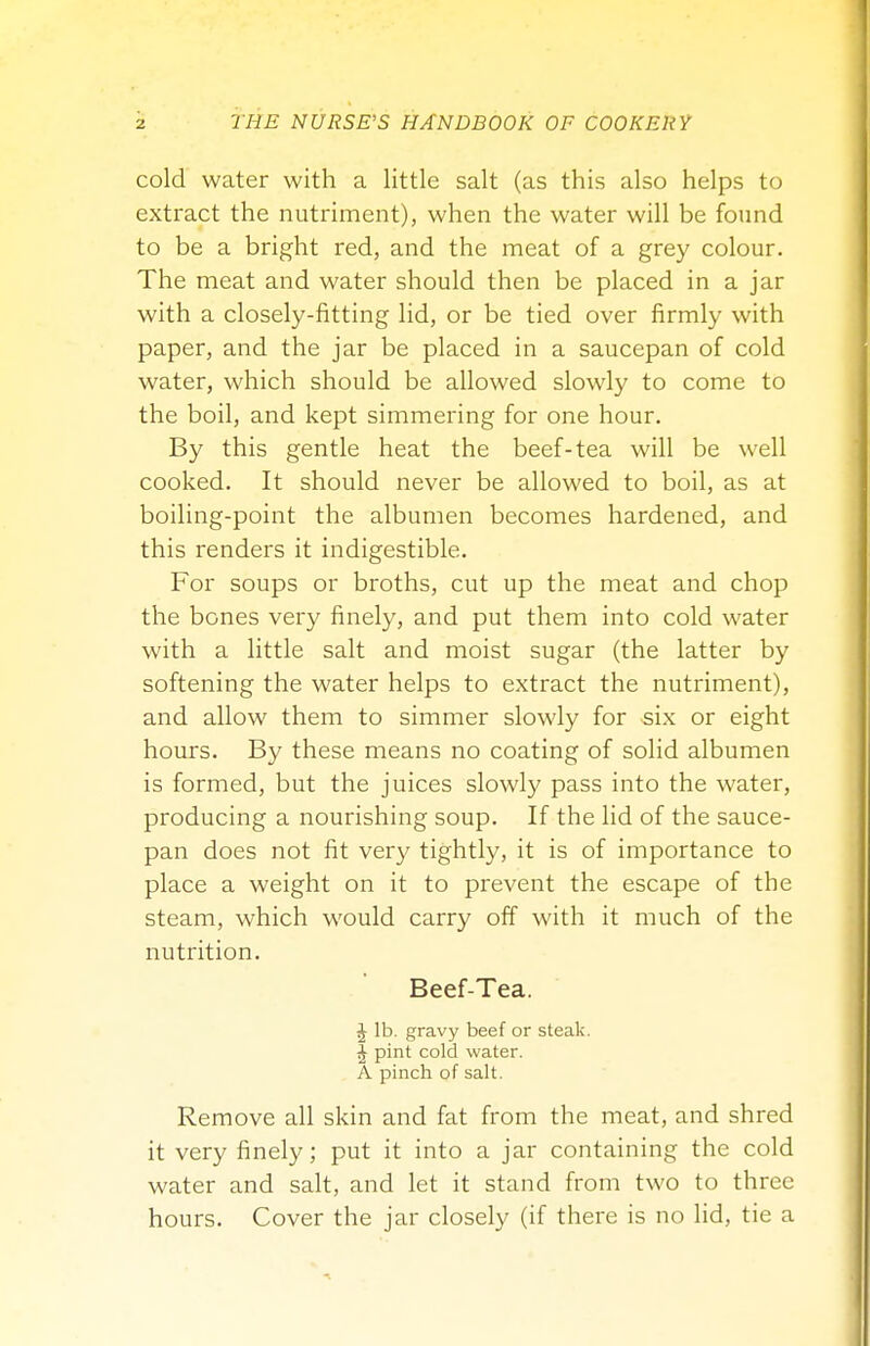 cold water with a little salt (as this also helps to extract the nutriment), when the water will be found to be a bright red, and the meat of a grey colour. The meat and water should then be placed in a jar with a closely-fitting lid, or be tied over firmly with paper, and the jar be placed in a saucepan of cold water, which should be allowed slowly to come to the boil, and kept simmering for one hour. By this gentle heat the beef-tea will be well cooked. It should never be allowed to boil, as at boiling-point the albumen becomes hardened, and this renders it indigestible. For soups or broths, cut up the meat and chop the bones very finely, and put them into cold water with a little salt and moist sugar (the latter by softening the water helps to extract the nutriment), and allow them to simmer slowly for six or eight hours. By these means no coating of solid albumen is formed, but the juices slowly pass into the water, producing a nourishing soup. If the lid of the sauce- pan does not fit very tightly, it is of importance to place a weight on it to prevent the escape of the steam, which would carry off with it much of the nutrition. Beef-Tea. J lb. gravy beef or steak. J pint cold water. A pinch of salt. Remove all skin and fat from the meat, and shred it very finely; put it into a jar containing the cold water and salt, and let it stand from two to three hours. Cover the jar closely (if there is no lid, tie a