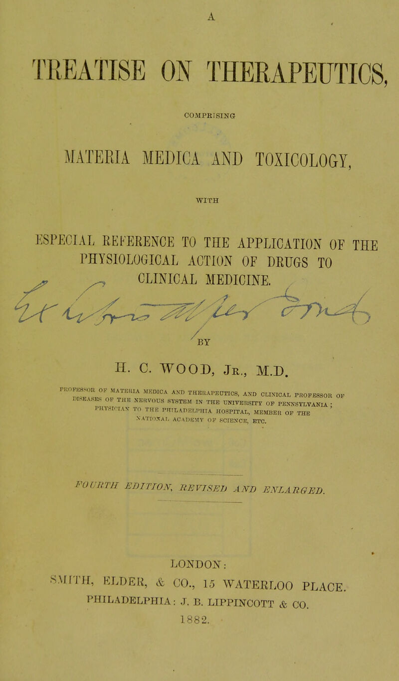 A TREATISE ON THERAPEUTICS, COMPRiSING MATERIA MEWCA AND TOXICOLOGY, WITH ESPECIAL REFERENCE TO THE APPLICATION OF THE PHYSIOLOGICAL ACTION OF DRUGS TO ^ CLINICAL MEDICINE. H. C. WOOD, Jr., M.D. ''nZL^ n?^''''^'^ '''^ THERAPEtmCS, AXD CLIXICAL PROFESSOR OF DISEASES OF THE NERVOUS SYSTEM IN THE UOTVERSITr OF PENNSYLVANIA • PHYSIOrAN TO THR PRTLAPELPHTA HOSPITAL, MEMBER OF THE XATID.XAI, ACADKMY OP SCIENCE, ETC. FOURTH EDITION, B.EVTSEJJ AND ENLARGED. LONDON: .SMITH, KLDER, & CO, 15 WATERLOO PLACE. PHILADELPHIA: J. B. LIPPINCOTT & CO. 1882.