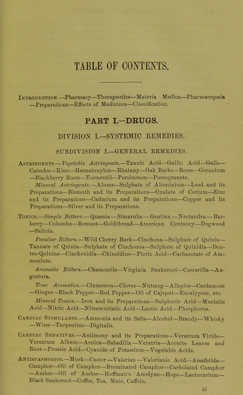 TABLE OF CONTENTS. Intboduction. —Pharm acy—Therapeutics—Materia Medica—Ph armacopceia —Preparations—Effects of Medicines—Classification. PART I—DRUGS. DIVISION I.—SYSTEMIC REMEDIES. SUBDIVISION I.—GENEKAL EEMEDIES. Astringents.— Vegetable Astringents.—Tannic Acid—Gallic Acid—Galls— Catecliu—Kino—Hajmatoxylon—Ehatany—Oak Barks—Koses—Geranium —Blackberry Boots—Tormentil—Persimmon—Pomegranate. Mineral Astringents.—Alums—Sulphate of Aluminium—Lead and its Preparations—Bismuth and its Preparations—Oxalate of Cerium—Zinc and its Preparations—Cadmium and its Preparations—Copper and its Preparations—Silver and its Preparations. Tonics.—Simple Bitters.— Quassia — Simaruba—Gentian — ISTectandra — Bar- berry—Columbo—Boneset—Goldthread—American Centaury—Dogwood —Salicin. Peculiar Bitters.—Wild Cherry Bark—Cinchona—Sulphate of Quinia— Tannate of Quinia—Sulphate of Cinchonia—Sulphate of Quinidia—Dex- tro-Quinine—Cinchonidia—Chinoidine—Picric Acid—Carbazotate of Am- monium. Aromatic Bitters.—Chamomile—Virginia Snakeroot—Cascarilla—An- gustura. True Aromatics.—Cinnamon—Cloves—Nutmeg—Allspice—Cardamom —Ginger—Black Pepper—Bed Pepper—Oil of Cajeput—Eucalyptus, etc. Mineral Tonics.—Iron and its Preparations—Sulphuric Acid—Muriatic Acid—Nitric Acid—Nitromuriatic Acid—Lactic Acid—Phosphorus. Cardiac Stimulants.—Ammonia and its Salts—Alcohol—Brandy—Whisky —Wine—Turpentine—Digitalis. Cardiac Sedatives.—Antimony and its Preparations—Veratrum Viride— Veratrum Album—Arnica—Sabadilla—Veratria—Aconite Leaves and Boot-Prussic Acid—Cyanide of Potassium—Vegetable Acids. Antispasmodics.—Musk—Castor —Valerian —Valerianic Acid—Assafetida— Camphor—Oil of Camphor—Brominated Camphor—Carbolated Camphor —Amber—Oil of Amber—Hoffman's Anodyne—Hops—Lactucarium— Black Snakeroot—Coffee, Tea, Mate, Caffein.