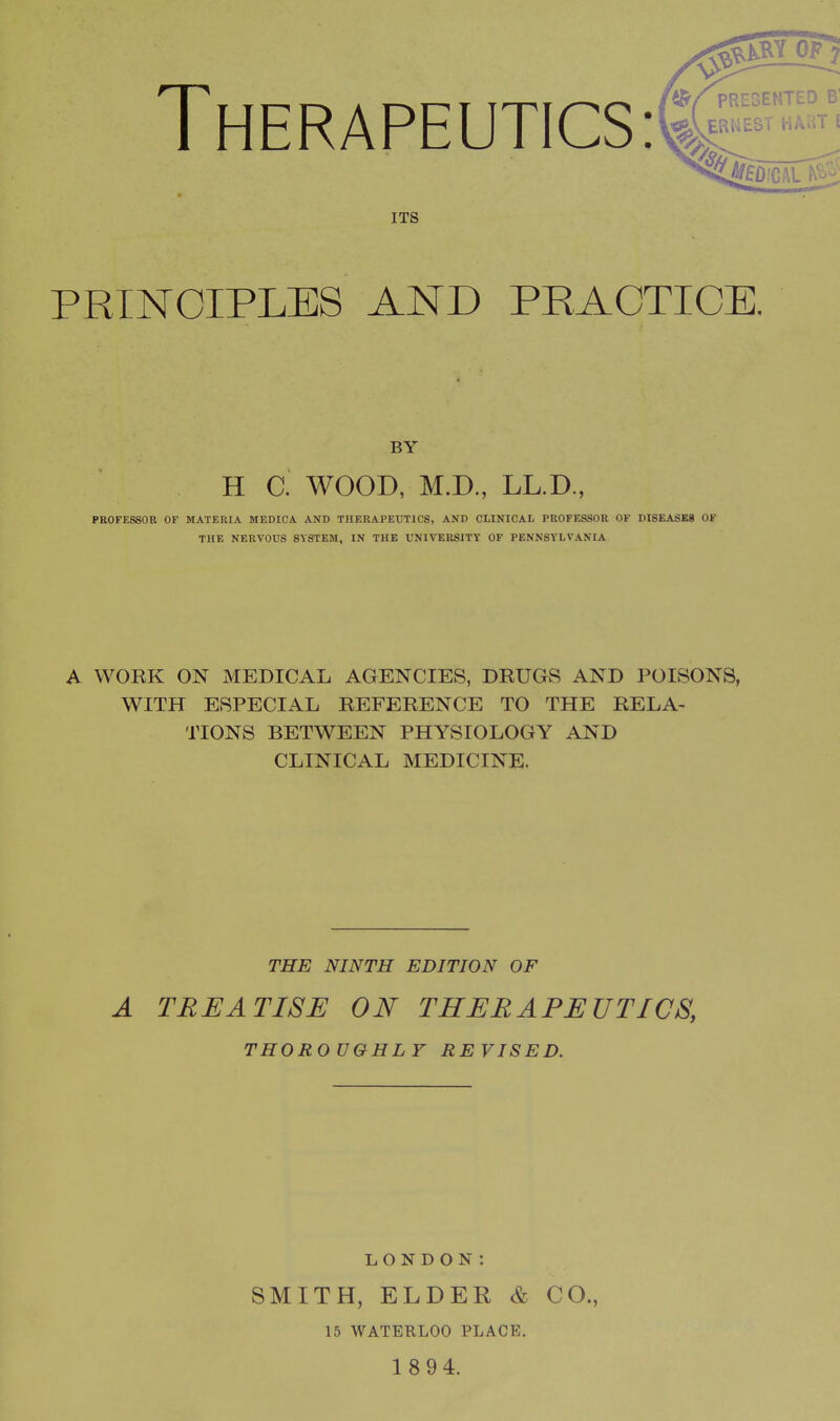 Therapeutics: ITS PRINCIPLES AND PRACTICE. BY H C. WOOD, M.D., LL.D., PROFESSOR OF MATERIA MEDICA AND THERAPEUTICS, AND CLINICAL PROFESSOR OF DISEASES OF THE NERVOUS SYSTEM, IN THE UNIVERSITY OF PENNSYLVANIA ^RYOF fc/f'RESENTED B' ERNEST HART ( .'CAL A WORK ON MEDICAL AGENCIES, DRUGS AND POISONS, WITH ESPECIAL REFERENCE TO THE RELA- TIONS BETWEEN PHYSIOLOGY AND CLINICAL MEDICINE. THE NINTH EDITION OF A TREATISE ON THERAPEUTICS, THOROUGHLY REVISED. LONDON: SMITH, ELDER & CO., 15 WATERLOO PLACE.