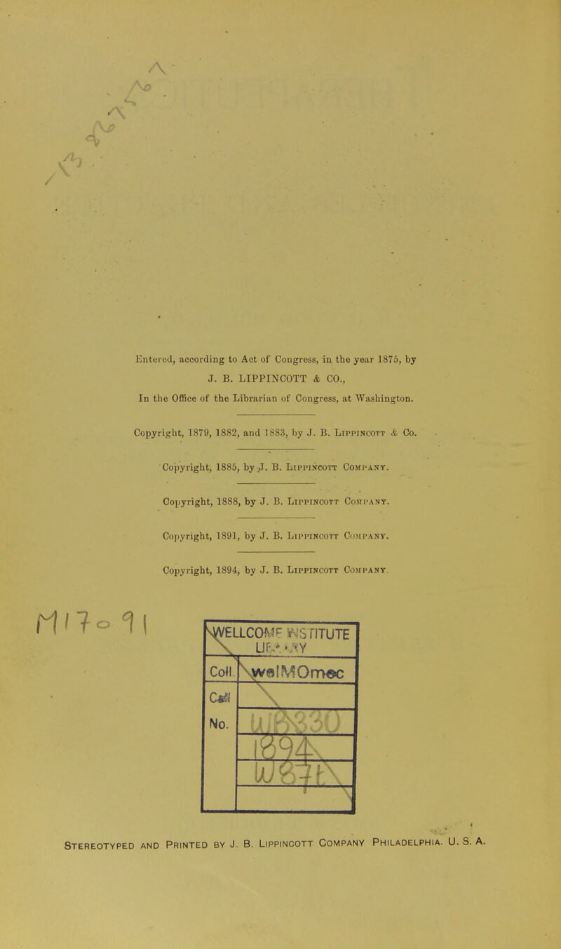 A Entered, according to Act of Congress, in the year 1875, by J. B. LIPPINCOTT & CO., In the Office of the Librarian of Congress, at Washington. Copyright, 1879, 1882, and 1S83, by J. B. Lippincott & Co. Copyright, 1885, by J. B. Lippincott Company. Copyright, 1888, by J. B. Lippincott Company. Copyright, 1891, by J. B. Lippincott Company. Copyright, 1894, by J. B. Lippincott Company. SWELLCOf * . i iTUTE US • • ' Coll \yvelMOm$c Cm \ No. _ Stereotyped and Printed by J. B. Lippincott Company Philadelphia. U. S. A.