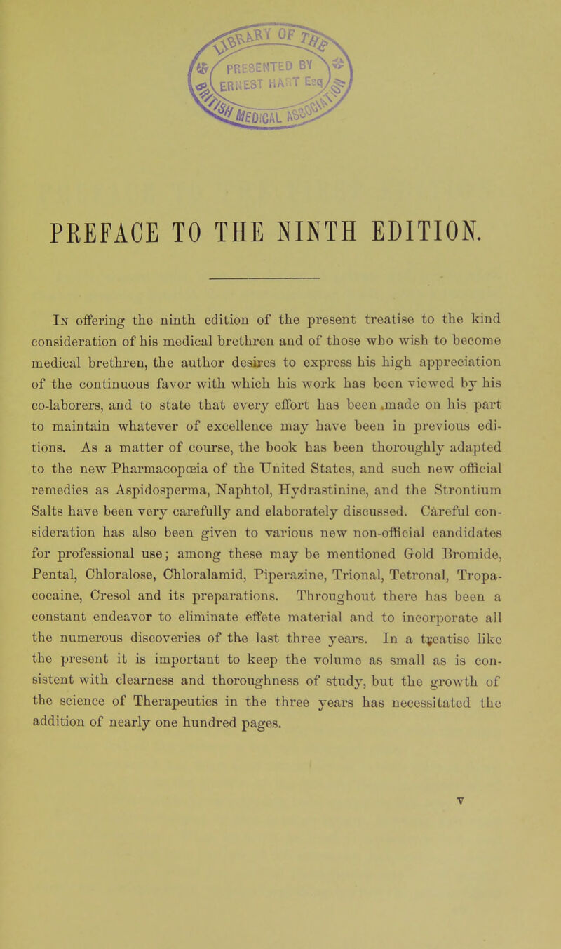 In offering the ninth edition of the present treatise to the kind consideration of his medical brethren and of those who wish to become medical brethren, the author desires to express his high appreciation of the continuous favor with which his work has been viewed by his co-laborers, and to state that every effort has been .made on his pari to maintain whatever of excellence may have been in previous edi- tions. As a matter of course, the book has been thoroughly adapted to the new Pharmacopoeia of the United States, and such new official remedies as Aspidosperma, Naphtol, Hydrastinine, and the Strontium Salts have been very carefully and elaborately discussed. Caivful con- sideration has also been given to various new non-official candidates for professional use; among these may be mentioned Gold Bromide, Pental, Chloralose, Chloralamid, Piperazine, Trional, Tetronal, Tropa- cocaine, Cresol and its preparations. Throughout there has been a constant endeavor to eliminate effete material and to incorporate all the numerous discoveries of the last three years. In a treatise like the present it is important to keep the volume as small as is con- sistent with clearness and thoroughness of study, but the growth of the science of Therapeutics in the three years has necessitated the addition of nearly one hundred pages.