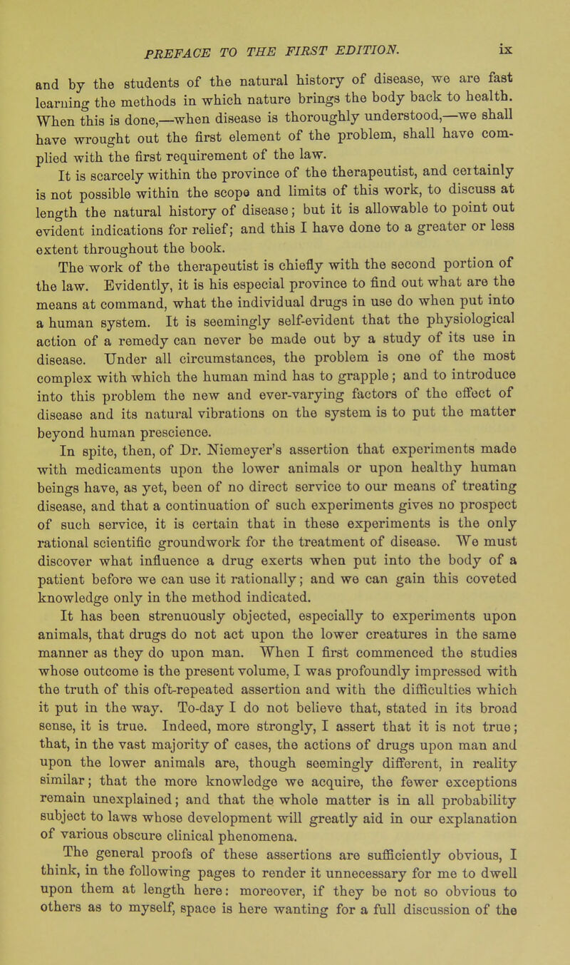 and by the students of the natural history of disease, we are fast learning the methods in which nature brings the body back to health. When this is done,—when disease is thoroughly understood,—we shall have wrought out the first element of the problem, shall have com- plied with the first requirement of the law. It is scarcely within the province of the therapeutist, and certainly is not possible within the scope and limits of this work, to discuss at length the natural history of disease; but it is allowable to point out evident indications for relief; and this I have done to a greater or less extent throughout the book. The work of the therapeutist is chiefly with the second portion of the law. Evidently, it is his especial province to find out what are the means at command, what the individual drugs in use do when put into a human system. It is seemingly self-evident that the physiological action of a remedy can never be made out by a study of its use in disease. Under all circumstances, the problem is one of the most complex with which the human mind has to grapple; and to introduce into this problem the new and ever-varying factors of the effect of disease and its natural vibrations on the system is to put the matter beyond human prescience. In spite, then, of Dr. Niemeyer's assertion that experiments made with medicaments upon the lower animals or upon healthy human beings have, as yet, been of no direct service to our means of treating disease, and that a continuation of such experiments gives no prospect of such service, it is certain that in these experiments is the only rational scientific groundwork for the treatment of disease. We must discover what influence a drug exerts when put into the body of a patient before we can use it rationally; and we can gain this coveted knowledge only in the method indicated. It has been strenuously objected, especially to experiments upon animals, that drugs do not act upon the lower creatures in the same manner as they do upon man. When I first commenced the studies whose outcome is the present volume, I was profoundly impressed with the truth of this oft-repeated assertion and with the difficulties which it put in the way. To-day I do not believe that, stated in its broad sense, it is true. Indeed, more strongly, I assert that it is not true; that, in the vast majority of cases, the actions of drugs upon man and upon the lower animals are, though seemingly different, in reality similar; that the more knowledge we acquire, the fewer exceptions remain unexplained; and that the whole matter is in all probability subject to laws whose development will greatly aid in our explanation of various obscure clinical phenomena. The general proofs of these assertions are sufficiently obvious, I think, in the following pages to render it unnecessary for me to dwell upon them at length here: moreover, if they be not so obvious to others as to myself, space is here wanting for a full discussion of the