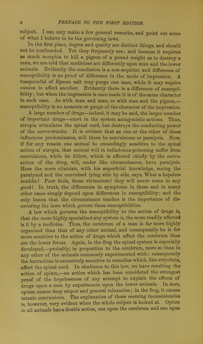 subject. I can only make a few general remarks, and point out some of what I believe to be the governing laws. In the first place, degree and quality are distinct things, and should not bo confounded. Yet they frequently are; and because it requires as much morphia to kill a pigeon of a pound weight as to destroy a man, we are told that medicines act differently upon man and the lower animals. Evidently the conclusion is a non-sequitur, and difference of susceptibility is no proof of difference in the mode of impression. A teaspoonful of Epsom salt may purge one man, while it may require ounces to affect another. Evidently there is a difference of suscepti- bility ; but when the impression is once made it is of the same character in each case. As with man and man, so with man and the pigeon,— susceptibility is no measure or gauge of the character of the impression. A largo number of drugs—indeed, it may be said, the larger number of important drugs—exert in the system antagonistic actions. Thus, atropia stimulates the spinal cord, but destroys the conducting power of the norve-trunks. It is evident that as one or the other of these influences predominates, will there be convulsions or paralysis. Now, if for any reason one animal be exceedingly sensitive to the spinal action of atropia, that animal will in belladonna-poisoning suffer from convulsions, while its fellow, which is affected chiefly by the nerve- action of the drug, will, under like circumstances, have paralysis. Here the mere clinician, with his superficial knowledge, seeing the paralyzed and the convulsed lying side by side, says, What a hopeless muddle! Poor fools, these vivisectors I they will never come to any good! In truth, the differences in symptoms in these and in many other cases simply depend upon differences in susceptibility; and the only lesson that the circumstance teaches is the importance of dis- covering the laws which govern these susceptibilities. A law which governs the susceptibility to the action of drugs is, that the more highly specialized any system is, the more readily affected is it by a medicine. Thus, the cerebrum of a man is far more highly organized than that of any other animal, and consequently he is far more sensitive to the action of drugs which affect the cerebrum than are the lower forms. Again, in the frog the spinal system is especially developed,—probably, in proportion to the cerebrum, more so than in any other of the animals commonly experimented with: consequently the batrachian is excessively sensitive to remedies which, like strychnia, affect the spinal cord. In obedience to this law, we have resulting the action of opium,—an action which has been considered the strongest proof of the hopelessness of any attempt to explain the effects of drugs upon a man by experiments upon the lower animals. In man, opium causos deep stupor and general relaxation; in the frog, it causes tetanic convulsions. The explanation of these seeming inconsistencies is however, very evident when the whole subject is looked at. Opium in' all animals has a double action, one upon the cerebrum and one upon