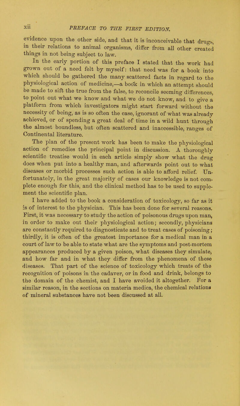 evidence upon the other side, and that it is inconceivable that drugb, in their relations to animal organisms, differ from all other created things in not being subject to law. In the early portion of this preface I stated that the work had grown out of a need felt by myself: that need was for a book into which should be gathered the many scattered facts in regard to the physiological action of medicine,—a boo'k in which an attempt should be made to sift the true from the false, to reconcile seeming differences, to point out what we know and what we do not know, and to give a platform from which investigators might start forward without the necessity of being, as is so often the case, ignorant of what was already achieved, or of spending a great deal of time in a wild hunt through the almost boundless, but often scattered and inaccessible, ranges of Continental literature. The plan of the present work has been to make the physiological action of remedies the principal point in discussion. A thoroughly scientific treatise would in each article simply show what the drug does when put into a healthy man, and afterwards point out to what diseases or morbid processes such action is able to afford relief. Un- fortunately, in the great majority of cases our knowledge is not com- plete enough for this, and the clinical method has to be used to supple- ment the scientific plan. I have added to the book a consideration of toxicology, so far as it is of interest to the physician. This has been done for several reasons. First, it was necessary to study the action of poisonous drugs upon man, in order to make out their physiological action; secondly, physicians are constantly required to diagnosticate and to treat cases of poisoning; thirdly, it is often of the greatest importance for a medical man in a court of law to be able to state what are the symptoms and post-mortem appearances produced by a given poison, what diseases they simulate, and how far and in what they differ from the phenomena of these diseases. That part of the science of toxicology which treats of the recognition of poisons in the cadaver, or in food and drink, belongs to the domain of the chemist, and I have avoided it altogether. For a similar reason, in the sections on materia medica, the chemical relations of mineral substances have not been discussed at all.