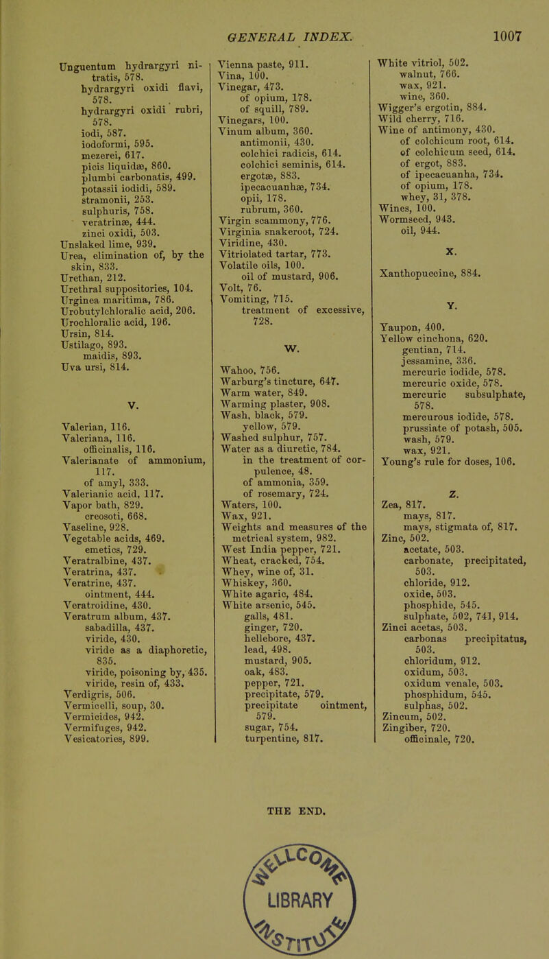 Unguentum hydrargyri ni- tratis, 578. hydrargyri oxidi flavi, 578. hydrargyri oxidi rubri, 578. iodi, 587. iodoformi, 595. mezerei, 617. picis liquid*, 860. plumbi carbonatis, 499. potassii iodidi, 5S9. stramonii, 253. sulphuris, 758. veratrinse, 444. zinci oxidi, 503. Unslaked lime, 939. Urea, elimination of, by the skin, 833. Urethan, 212. Urethral suppositories, 104. Urginea maritima, 786. Urobutylchloralic acid, 206. Urochloralic acid, 196. Ursin, 814. Ustilago, 893. maidis, 893. Uva ursi, 814. V. Valerian, 116. Valeriana, 116. officinalis, 116. Valerianate of ammonium, 117. of amy], 333. Valerianic acid, 117. Vapor bath, 829. creosoti, 668. Vaseline, 928. Vegetable acids, 469. emetics, 729. Veratralbine, 437. Veratrina, 437. Veratrine, 437. ointment, 444. Veratroidine, 430. Veratrum album, 437. sabadilla, 437. viride, 430. viride as a diaphoretic, 835. viride, poisoning by, 435. viride, resin of, 433. Verdigris, 506. Vermicelli, soup, 30. Vermicides, 942. Vermifuges, 942. Vesicatories, 899. Vienna paste, 911. Vina, 100. Vinegar, 473. of opium, 178. of squill, 789. Vinegars, 100. Vinum album, 360. antimonii, 430. colchici radicis, 614. colchici seminis, 614. ergotae, 883. ipecacuanhae, 734. opii, 178. rubrum, 360. Virgin scammony, 776. Virginia snakeroot, 724. Viridine, 430. Vitriolated tartar, 773. Volatile oils, 100. oil of mustard, 906. Volt, 76. Vomiting, 715. treatment of excessive, 728. W. Wahoo, 756. Warburg's tincture, 617. Warm water, 849. Warming plaster, 908. Wash, black, 579. yellow, 579. Washed sulphur, 757. Water as a diuretic, 784. in the treatment of cor- pulence, 48. of ammonia, 359. of rosemary, 724. Waters, 100. Wax, 921. Weights and measures of the metrical system, 982. West India pepper, 721. Wheat, cracked, 754. Whey, wine of, 31. Whiskey, 360. White agaric, 484. White arsenic, 545. galls, 481. ginger, 720. hellebore, 437. lead, 498. mustard, 905. oak, 483. pepper, 721. precipitate, 579. precipitate ointment, 579. sugar, 754. turpentine, 817. White vitriol, 502. walnut, 766. wax, 921. wine, 360. Wigger's ergotin, 884. Wild cherry, 716. Wine of antimony, 430. of colchicum root, 614. of colchicum seed, 614. of ergot, 883. of ipecacuanha, 734. of opium, 178. whey, 31, 378. Wines, 100. Wormseed, 943. oil, 944. X. Xanthopuccine, 884. Y. Yaupon, 400. Yellow cinchona, 620. gentian, 714. jessamine, 336. mercuric iodide, 578. mercuric oxide, 578. mercuric subsulphate, 578. mercurous iodide, 578. prussiate of potash, 505. wash, 579. wax, 921. Young's rule for doses, 106. Z. Zea, 817. mays, 817. mays, stigmata of, 817. Zinc, 502. acetate, 503. carbonate, precipitated, 503. chloride, 912. oxide, 503. phosphide, 545. sulphate, 502, 741, 914. Zinci acetas, 503. carbonas precipitator, 503. chloridum, 912. oxidum, 503. oxidum venale, 503. phosphidum, 545. sulphas, 502. Zincum, 502. Zingiber, 720. officinale, 720. THE END.