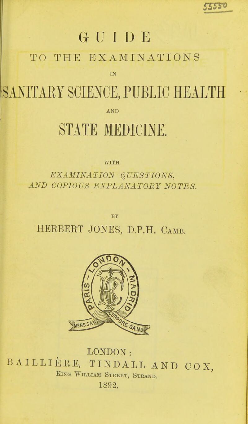 TO THE EXAMINATIONS IN SANITARY SCIENCE, PUBLIC HEALTH AND STATE MEDICINE. WITH EXAMINATION QUESTIONS, AND COPIOUS EXPLANATORY NOTES. BY HERBERT JONES, D.P.H. Camb. LONDON: BAILLIERE, TINDALL AND COX, King William Street, Strand, 1892.