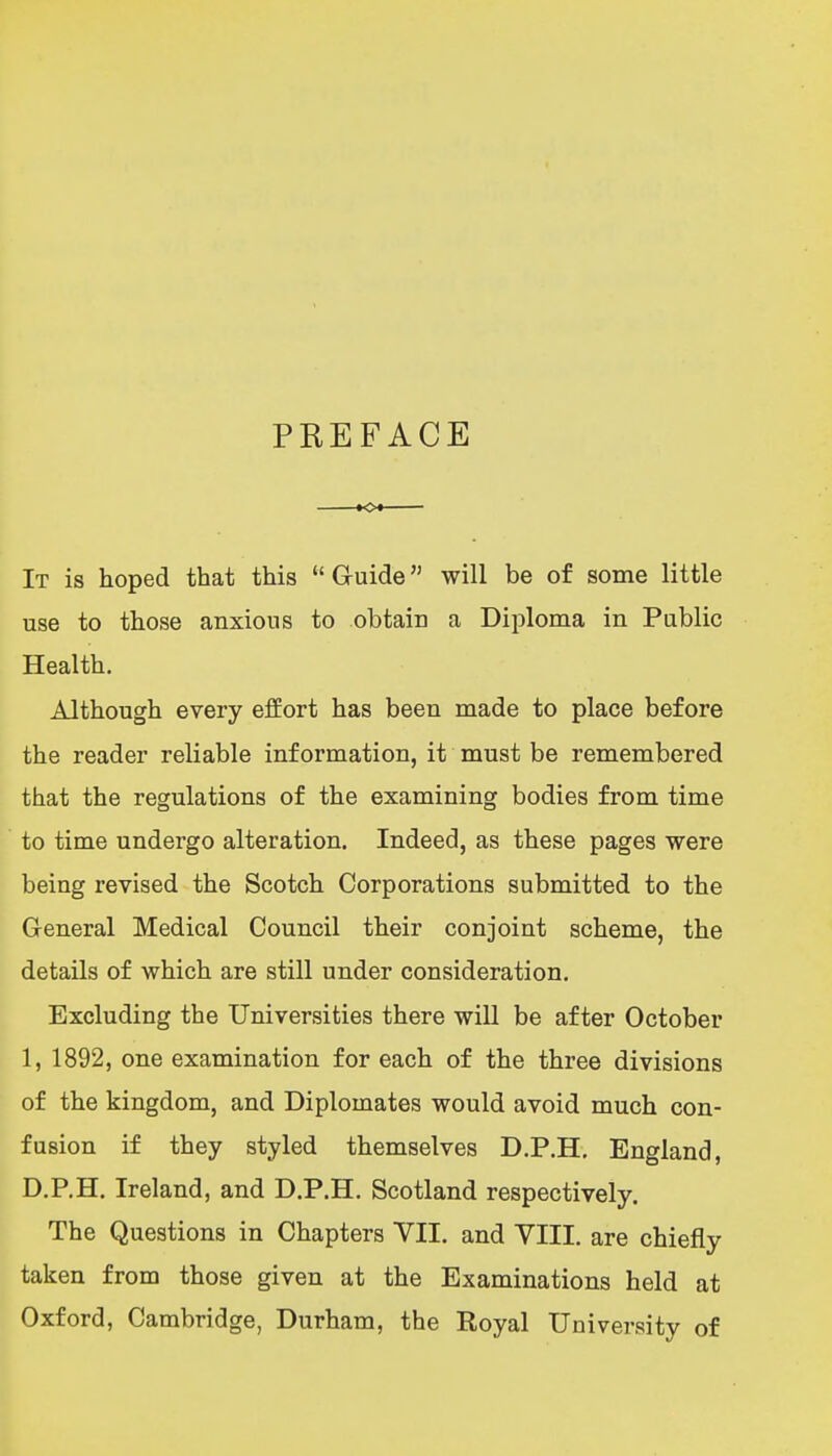 PREFACE It is hoped that this  Guide will be of some little use to those anxious to obtaic a Diploma in Public Health. Although every effort has been made to place before the reader reliable information, it must be remembered that the regulations of the examining bodies from time to time undergo alteration. Indeed, as these pages were being revised the Scotch Corporations submitted to the General Medical Council their conjoint scheme, the details of which are still under consideration. Excluding the Universities there wiU be after October 1, 1892, one examination for each of the three divisions of the kingdom, and Diplomates would avoid much con- fusion if they styled themselves D.P.H, England, D.P.H. Ireland, and D.P.H. Scotland respectively. The Questions in Chapters VII. and VIII. are chiefly taken from those given at the Examinations held at Oxford, Cambridge, Durham, the Royal University of