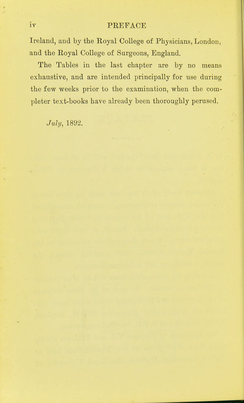 Ireland, and by the Royal College of Physicians, London, and the Royal College of Surgeons, England. The Tables in the last chapter are by no means exhaustive, and are intended principally for use during the few weeks prior to the examination, when the com- pleter text-books have already been thoroughly perused. July, 1892.