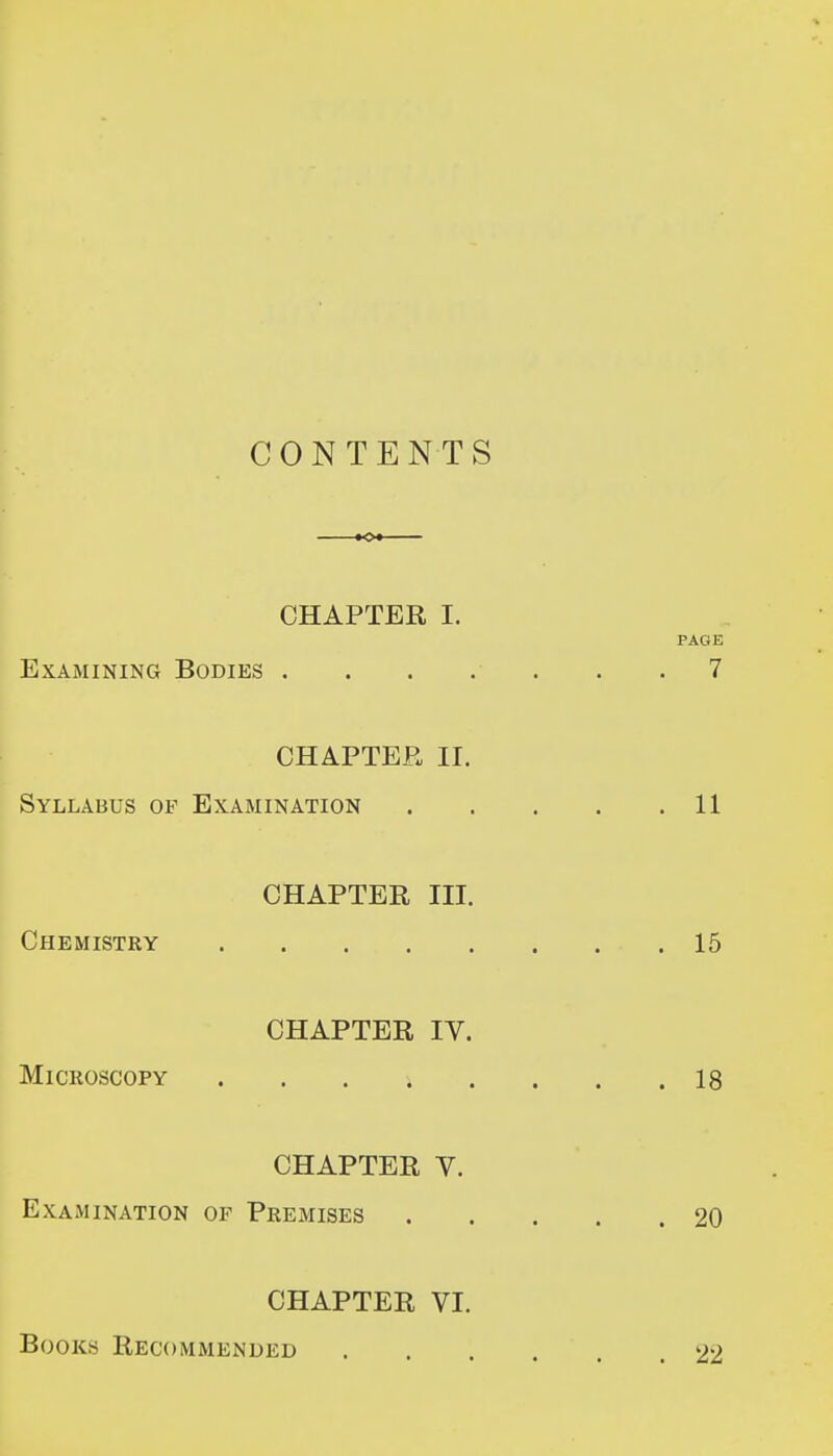 CONTENTS -»o* CHAPTER I. PAGE Examining Bodies . . . . . . .7 CHAPTER II. Syllabus of Examination 11 CHAPTER III. Chemistry 15 CHAPTER IV. Microscopy 18 CHAPTER V. Examination of Premises 20 CHAPTER VI. Books Recommended 22