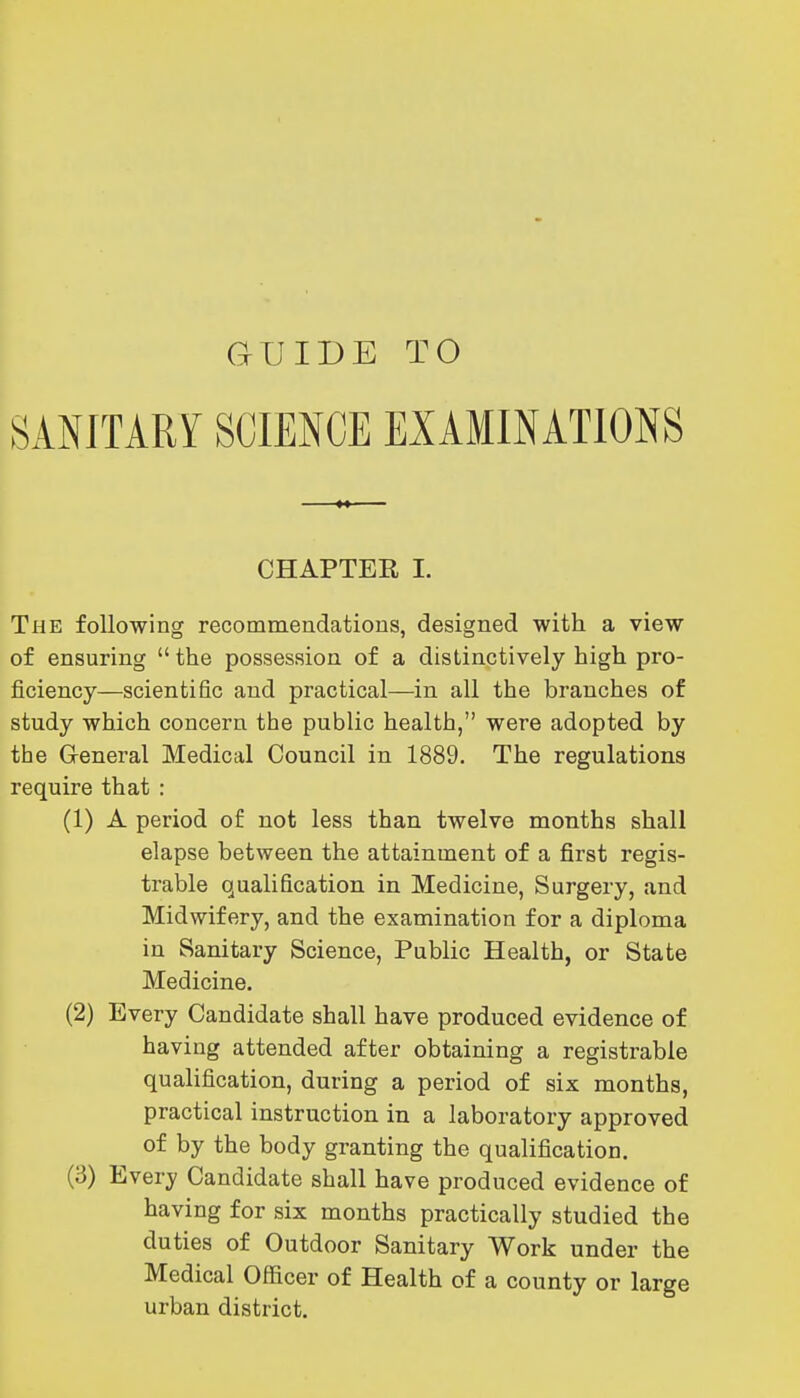 GUIDE TO SANITARY SCIENCE EXAMINATIONS CHAPTER I. The following recommendatious, designed with a view of ensuring  the possession of a distinctively high pro- ficiency—scientific and practical—in all the branches of study which concern the public health, were adopted by the General Medical Council in 1889. The regulations require that : (1) A period of not less than twelve months shall elapse between the attainment of a first regis- trable qualification in Medicine, Surgery, and Midwifery, and the examination for a diploma in Sanitary Science, Public Health, or State Medicine. (2) Every Candidate shall have produced evidence of having attended after obtaining a registrable qualification, during a period of six months, practical instruction in a laboratory approved of by the body granting the qualification. (3) Every Candidate shall have produced evidence of having for six months practically studied the duties of Outdoor Sanitary Work under the Medical Officer of Health of a county or large urban district.