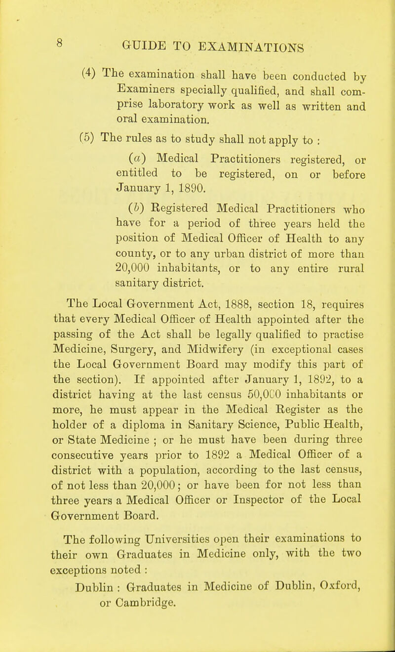 (4) The examination shall have been conducted by Examiners specially qualified, and shall com- prise laboratory work as well as written and oral examination. (5) The rules as to study shall not apply to : («) Medical Practitioners registered, or entitled to be registered, on or before January 1, 1890. (h) Registered Medical Practitioners who have for a period of three years held the position of Medical Officer of Health to any county, or to any urban district of more than 20,000 inhabitants, or to any entire rural sanitary district. The Local Government Act, 1888, section 18, requires that every Medical Officer of Health appointed after the passing of the Act shall be legally qualified to practise Medicine, Surgery, and Midwifery (in exceptional cases the Local Government Board may modify this part of the section). If appointed after January 1, 1892, to a district having at the last census 50,0C0 inhabitants or more, he must appear in the Medical Register as the holder of a diploma in Sanitary Science, Public Health, or State Medicine ; or he must have been during three consecutive years prior to 1892 a Medical Officer of a district with a population, according to the last census, of not less than 20,000; or have been for not less than three years a Medical Officer or Inspector of the Local Government Board. The following Universities open their examinations to their own Graduates in Medicine only, with the two exceptions noted : Dublin : Graduates in Medicine of Dublin, Oxford, or Cambridge.