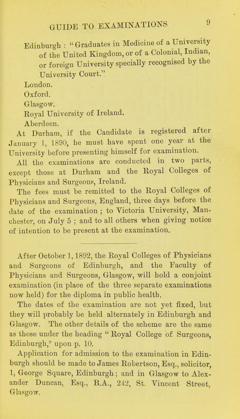 Edinburgh :  Graduates in Medicine of a University of the United Kingdom, or of a Colonial, Indian, or foreign University specially recognised by the University Court. London, Oxford. Glasgow. Royal University of Ireland. Aberdeen. At Durham, if the Candidate is registered after January 1, 1890, he must have spent one year at the University before presenting himself for examination. All the examinations are conducted in two parts, except those at Durham and the Royal Colleges of Physicians and Surgeons, Ireland. The fees must be remitted to the Royal Colleges of Physicians and Surgeons, England, three days before the date of the examination ; to Victoria University, Man- chester, on July 5 ; and to all others when giving notice of intention to be present at the examination. After October 1,1892, the Royal Colleges of Physicians and Surgeons of Edinburgh, and the Faculty of Physicians and Surgeons, Glasgow, will hold a conjoint examination (in place of the three separate examinations now held) for the diploma in public health. The dates of the examination are not yet fixed, but they will probably be held alternately in Edinburgh and Glasgow. The other details of the scheme are the same as those under the heading  Royal College of Surgeons, Edinburgh, upon p. 10. Application for admission to the examination in Edin- burgh should be made to James Robertson, Esq., solicitor, 1, George Square, Edinburgh; and in Glasgow to Alex- ander Duncan, Esq., B.A., 242, St. Vincent Street, Glasgow.