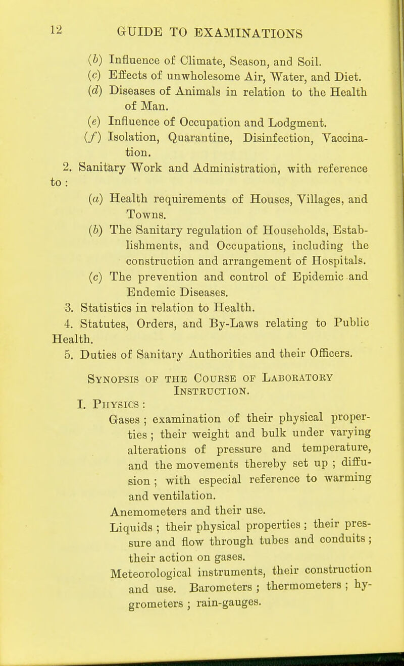 {b) Influence of Climate, Season, and Soil. (c) Effects of unwholesome Air, Watei', and Diet. (d) Diseases of Animals in relation to the Health of Man. (e) Influence of Occupation and Lodgment. (/) Isolation, Quarantine, Disinfection, Vaccina- tion. 2. Sanitary Work and Administration, with reference to: (a) Health requirements of Houses, Villages, and Towns. (6) The Sanitary regulation of Households, Estab- lishments, and Occupations, including the construction and arrangement of Hospitals. (c) The prevention and control of Epidemic and Endemic Diseases. 3. Statistics in relation to Health. 4. Statutes, Orders, and By-Laws relating to Public Health. 5. Duties of Sanitary Authorities and their Officers. Synopsis of the Course of Laboratory Instruction. I. Physics : Gases ; examination of their physical proper- ties ; their weight and bulk under varying alterations of pressure and temperature, and the movements thereby set up ; diffu- sion ; with especial reference to warming and ventilation. Anemometers and their use. Liquids ; their physical properties ; their pres- sure and flow through tubes and conduits; their action on gases. Meteorological instruments, their construction and use. Barometers ; thermometers ; hy- grometers ; rain-gauges.