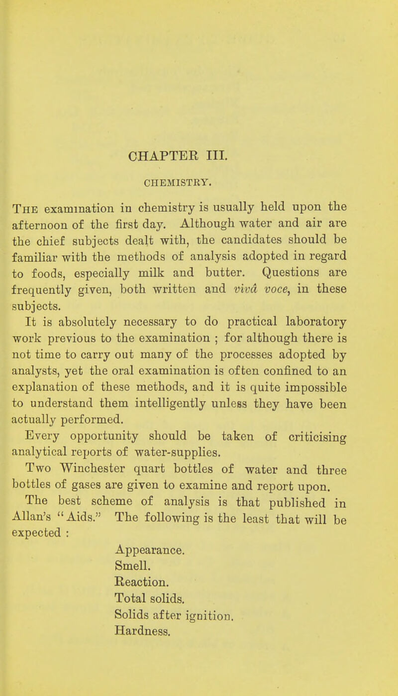 CHEMISTKY. The examination in chemistry is usually held upon the afternoon of the first day. Although water and air are the chief subjects dealt with, the candidates should be familiar with the methods of analysis adopted in regard to foods, especially milk and butter. Questions are frequently given, both written and viva voce, in these subjects. It is absolutely necessary to do practical laboratory work previous to the examination ; for although there is not time to carry out many of the processes adopted by analysts, yet the oral examination is often confined to an explanation of these methods, and it is quite impossible to understand them intelligently unless they have been actually performed. Every opportunity should be taken of criticising analytical reports of water-supplies. Two Winchester quart bottles of water and three bottles of gases are given to examine and report upon. The best scheme of analysis is that published in Allan's Aids. The following is the least that will be expected : Appearance. Smell. Reaction. Total solids. Solids after ignition. Hardness.