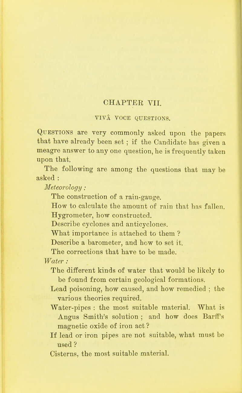 VIVA VOCE QUESTIONS. Questions are very commonly asked upon the papers that have already been set ; if the Candidate has given a meagre answer to any one question, he is frequently taken upon that. The following are among the questions that may be asked : Meteorology: The construction of a rain-gauge. How to calculate the amount of rain that has fallen. Hygrometer, how constructed. Describe cyclones and anticyclones. What importance is attached to them ? Describe a barometer, and how to set it. The corrections that have to be made. Water : The different kinds of water that would be likely to be found from certain geological formations. Lead poisoning, how caused, and how remedied ; the various theories required. Water-pipes : the most suitable material. What is Angus Smith's solution ; and how does Barff's magnetic oxide of iron act ? If lead or iron pipes are not suitable, what must be used ? Cisterns, the most suitable material.