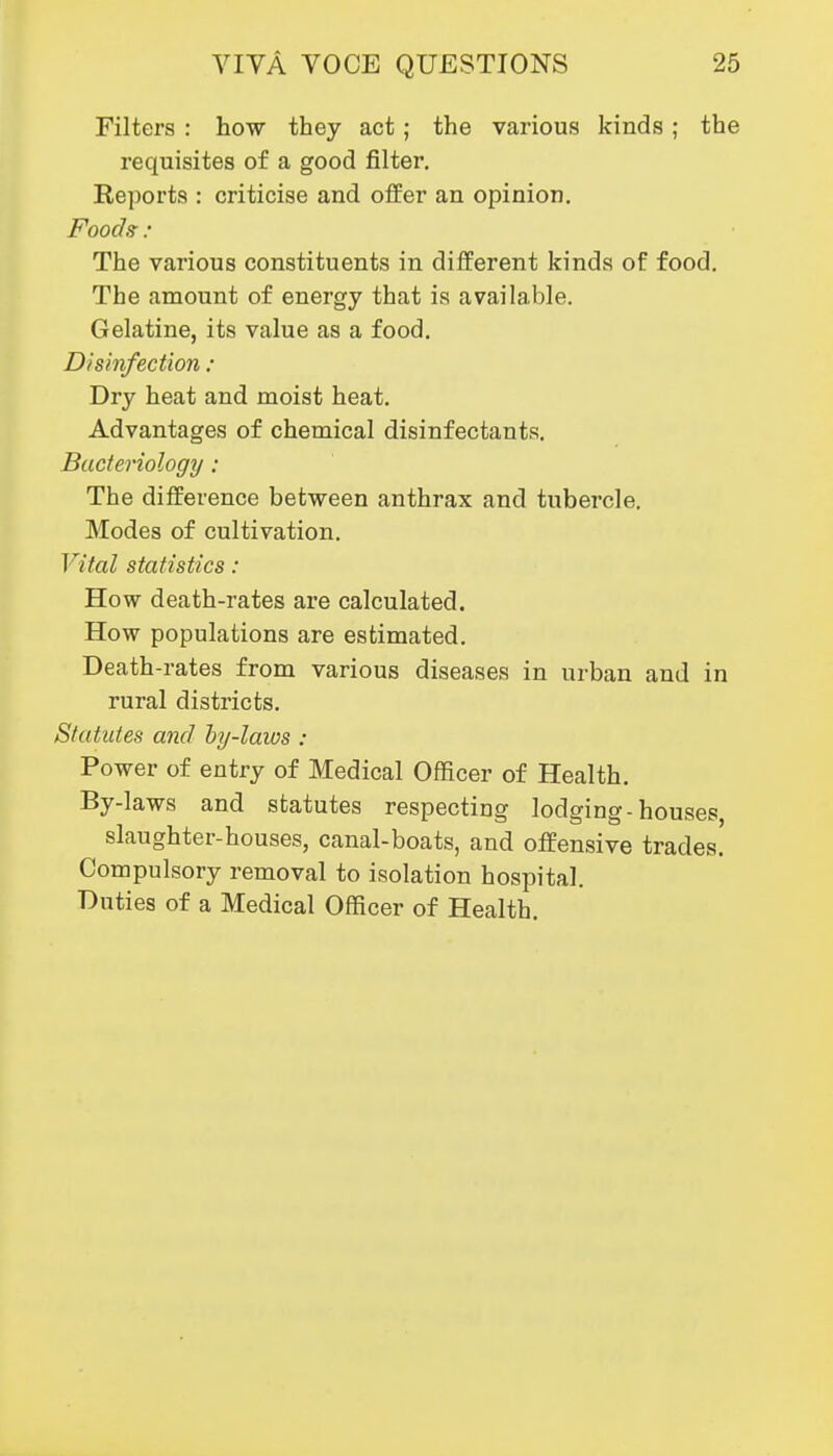 Filters : how they act; the various kinds; the requisites of a good filter. Reports : criticise and offer an opinion. Fooch : The various constituents in different kinds of food. The amount of energy that is available. Gelatine, its value as a food. Disinfection : Dry heat and moist heat. Advantages of chemical disinfectants. Bacteriology: The difference between anthrax and tubercle. Modes of cultivation. Vital statistics : How death-rates are calculated. How populations are estimated. Death-rates from various diseases in urban and in rural districts. Statutes and hy-laws : Power of entry of Medical Officer of Health. By-laws and statutes respecting lodging-houses, slaughter-houses, canal-boats, and offensive trades! Compulsory removal to isolation hospital. Duties of a Medical Officer of Health.
