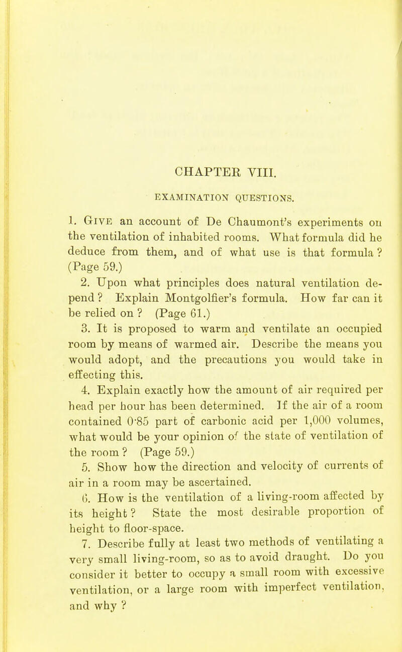 EXAMINATION QUESTIONS. 1. Give an account of De Chaumont's experiments ou the ventilation of inhabited rooms. What formula did he deduce from them, and of what use is that formula ? (Page 59.) 2. Upon what principles does natural ventilation de- pend ? Explain Montgolfier's formula. How far can it be relied on ? (Page 61.) 3. It is proposed to warm and ventilate an occupied room by means of warmed air. Describe the means you would adopt, and the precautions you would take in effecting this. 4. Explain exactly how the amount of air required per head per hour has been determined. If the air of a room contained 0'85 part of carbonic acid per 1,000 volumes, what would be your opinion of the slate of ventilation of the room ? (Page 69.) 5. Show how the direction and velocity of currents of air in a room may be ascertained. C>. How is the ventilation of a living-room affected by its height? State the most desirable proportion of height to floor-space. 7. Describe fully at least two methods of ventilating a very small living-room, so as to avoid draught. Do you consider it better to occupy a small room with excessive ventilation, or a large room with imperfect ventilation, and why ?