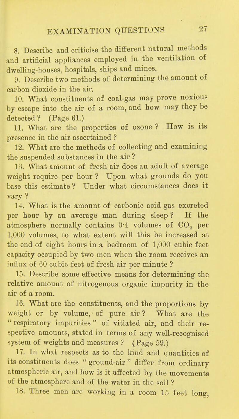 8. Describe and criticise the different natural methods and artificial appliances employed in the ventilation of dwelling-houses, hospitals, ships and mines. 9. Describe two methods of determining the amount of carbon dioxide in the air, 10. What constituents of coal-gas may prove noxious by escape into the air of a room, and how may they be detected ? (Page 61.) 11. What are the properties of ozone ? How is its presence in the air ascertained ? 12. What are the methods of collecting and examining the suspended substances in the air ? 13. What amount of fresh air does an adult of average weight require per hour ? Upon what grounds do you base this estimate ? Under what circumstances does it vary ? 14. What is the amount of carbonic acid gas excreted per hour by an average man during sleep ? If the atmosphere normally contains 0*4 volumes of COg per 1,000 volumes, to what extent will this be increased at the end of eight hours in a bedroom of 1,000 cubic feet capacity occupied by two men when the room receives an influx of 60 cubic feet of fresh air per minute ? 15. Describe some effective means for determining the relative amount of nitrogenous organic impurity in the air of a room. 16. What are the constituents, and the proportions by weight or by volume, of pure air ? What are the  respiratory impurities  of vitiated air, and their re- spective amounts, stated in terms of any well-recognised system of weights and measures ? (Page 59.) 17. In what respects as to the kind and quantities of its constituents does  ground-air  differ from ordinary atmospheric air, and how is it affected by the movements of the atmosphere and of the water in the soil ? 18. Three men are working in a room 15 feet long,
