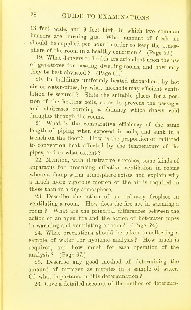 13 feet wide, and 9 feet high, in which two common burners are burning gas. What amount of fresh air should be supplied per hour in order to keep the atmos- phere of the room in a healthy condition ? (Page 59.) 19. What dangers to health are attendant upon the use of gas-stoves for heating dwelling-rooms, and how may they be best obviated ? (Page 61.) 20. In buildings uniformly heated throughout by hot air or water-pipes, by what methods may efficient venti- lation be secured ? State the suitable places for a por- tion of the heating coils, so as to prevent the passages and staircases forming a chimney which draws cold draughts through the rooms. 21. What is the comparative efi&ciency of the same length of piping when exposed in coils, and sunk in a trench on the floor? How is the proportion of radiated to convection heat affected by the temperature of the pipes, and to what extent ? 22. Mention, with illustrative sketches, some kinds of apparatus for producing effective ventilation in rooms where a damp warm atmosphere exists, and explain why a much m,ore vigorous motion of the air is required in these than in a dry atmosphere. 23. Describe the action of an ordinary fireplace in ventilating a room. How does the fire act in warming a room ? What are the principal differences between the action of an open fire and the action of hot-water pipes in warming and ventilating a room ? (Page 62.) 24. What precautions should be taken in collecting a sample of water for hygienic analysis ? How much is required, and how much for each operation of the analysis? (Page 67.) 25. Describe any good method of determining the amount of nitrogen as nitrates in a sample of water. Of what importance is this determination ? 20. Give a detailed account of the method of determin-