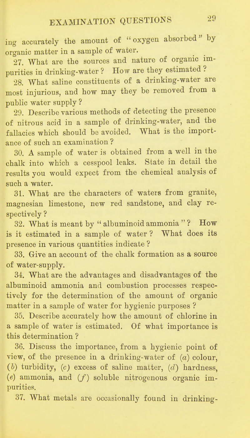 ing accurately the amount of oxygen absorbed by organic matter in a sample of water. 27. What are the sources and nature of organic im- purities in drinking-water ? How are they estimated ? 28. What saline constituents of a drinking-water are most injurious, and how may they be removed from a public water supply ? 29. Describe various methods of detecting the presence of nitrous acid in a sample of drinking-water, and the fallacies which should be avoided. What is the import- ance of such an examination ? 30. A sample of water is obtained from a well in the chalk into which a cesspool leaks. State in detail the results you would expect from the chemical analysis of such a water. 31. What are the characters of waters from granite, magnesian limestone, new red sandstone, and clay re- spectively ? 32. What is meant by  albuminoid ammonia  ? How is it estimated in a sample of water ? What does its presence in various quantities indicate ? 33. Give an account of the chalk formation as a source of water-supply. 34. What are the advantages and disadvantages of the albuminoid ammonia and combustion processes respec- tively for the determination of the amount of organic matter in a sample of water for hygienic purposes ? 35. Describe accurately how the amount of chlorine in a sample of water is estimated. Of what importance is this determination ? 36. Discuss the importance, from a hygienic point of view, of the presence in a drinking-water of (a) colour, (h) turbidity, (c) excess of saline matter, (d) hardness, (e) ammonia, and (/) soluble nitrogenous organic im- purities. 37. What metals are occasionally found in drinking-
