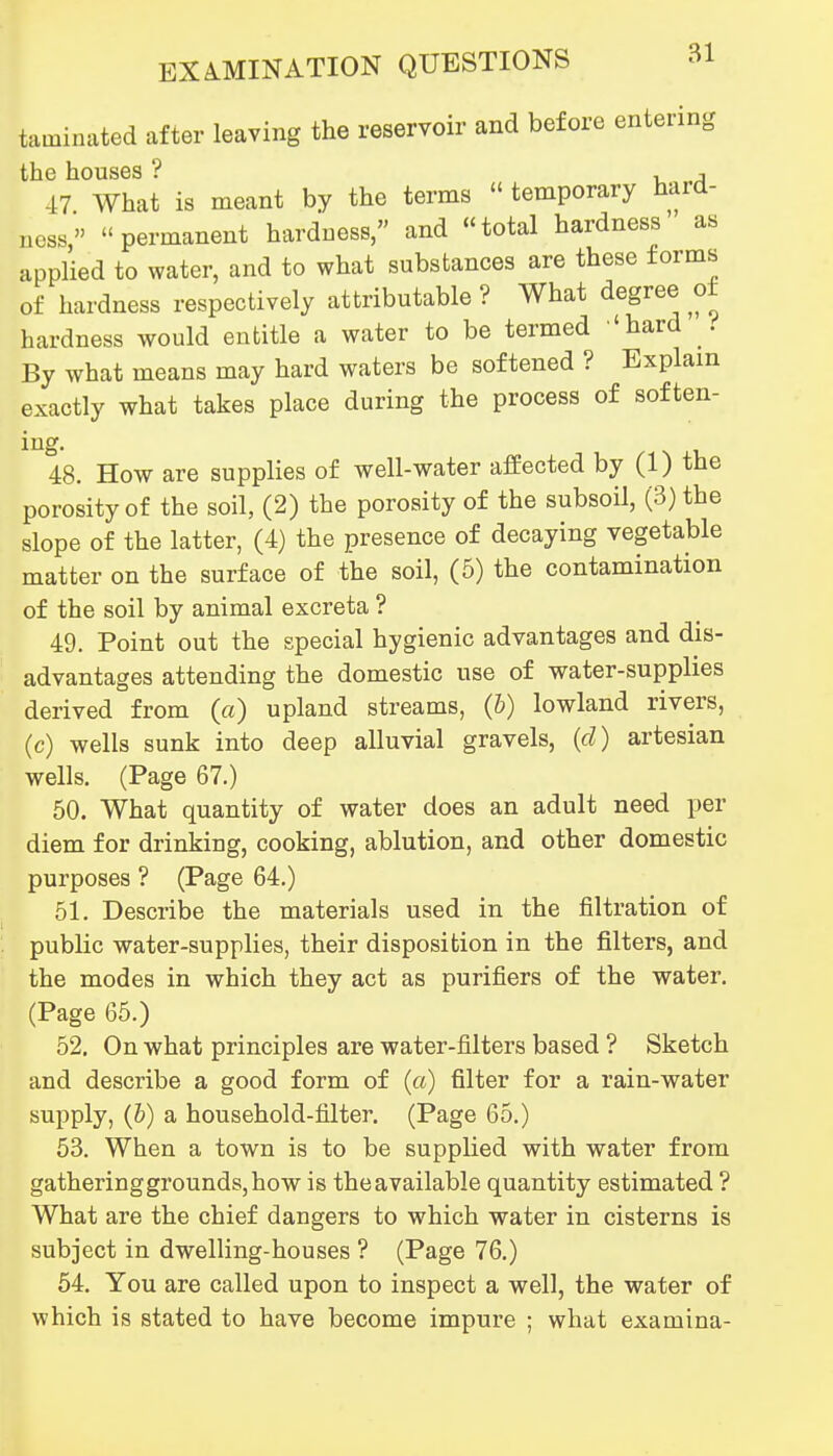 taminated after leaving the reservoir and before entering the houses ? u a 47 What is meant by the terms  temporary hard- ness, permanent hardness, and total hardness as applied to water, and to what substances are these forms of hardness respectively attributable ? What degree of hardness would entitle a water to be termed 'hard . By what means may hard waters be softened ? Explain tly what takes place during the process of soften- exac lUg. 48. How are supplies of well-water afPected by (1) the porosity of the soil, (2) the porosity of the subsoil, (3) the slope of the latter, (4) the presence of decaying vegetable matter on the surface of the soil, (5) the contamination of the soil by animal excreta ? 49. Point out the special hygienic advantages and dis- advantages attending the domestic use of water-supplies derived from (a) upland streams, (6) lowland rivers, (c) wells sunk into deep alluvial gravels, (d) artesian wells. (Page 67.) 50. What quantity of water does an adult need per diem for drinking, cooking, ablution, and other domestic purposes ? (Page 64.) 51. Describe the materials used in the filtration of public water-supplies, their disposition in the filters, and the modes in which they act as purifiers of the water. (Page 65.) 52. On what principles are water-filters based ? Sketch and describe a good form of (a) filter for a rain-water supply, (6) a household-filter. (Page 65.) 53. When a town is to be supplied with water from gathering grounds, how is theavailable quantity estimated ? What are the chief dangers to which water in cisterns is subject in dwelling-houses ? (Page 76.) 54. You are called upon to inspect a well, the water of which is stated to have become impure ; what examina-