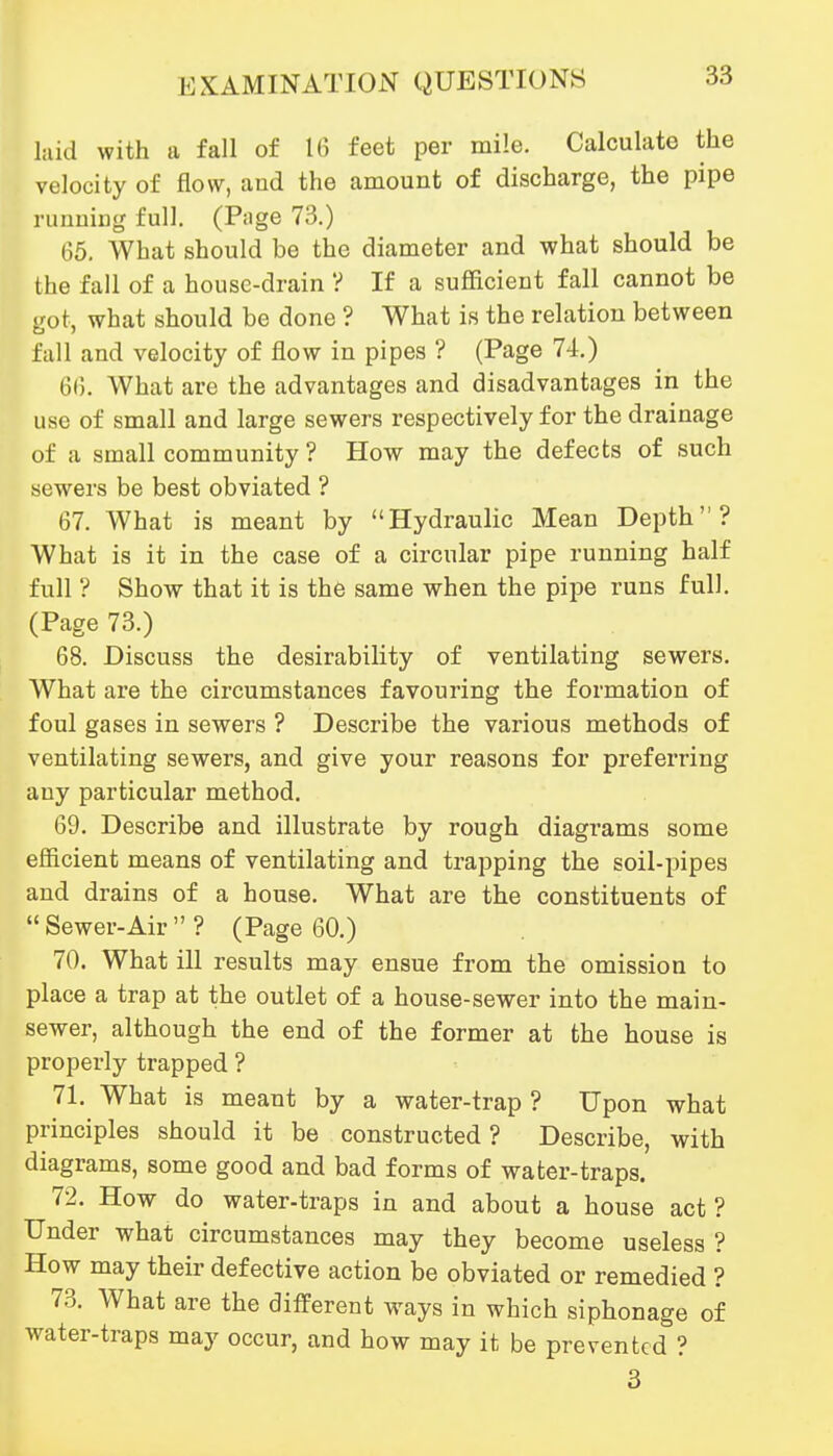 laid with a fall of 16 feet per mile. Calculate the velocity of flow, and the amount of discharge, the pipe nmuiiig full. (Page 73.) 65. What should be the diameter and what should be the fall of a house-drain '? If a sufficient fall cannot be got, what should be done ? What is the relation between fall and velocity of flow in pipes ? (Page 74.) 66. What are the advantages and disadvantages in the use of small and large sewers respectively for the drainage of a small community ? How may the defects of such sewers be best obviated ? 67. What is meant by Hydraulic Mean Depth? What is it in the case of a circular pipe running half full ? Show that it is the same when the pipe runs full. (Page 73.) 68. Discuss the desirability of ventilating sewers. What are the circumstances favouring the formation of foul gases in sewers ? Describe the various methods of ventilating sewers, and give your reasons for preferring any particular method. 69. Describe and illustrate by rough diagrams some efficient means of ventilating and trapping the soil-pipes and drains of a house. What are the constituents of Sewer-Air? (Page 60.) 70. What ill results may ensue from the omission to place a trap at the outlet of a house-sewer into the main- sewer, although the end of the former at the house is properly trapped ? 71. What is meant by a water-trap ? Upon what principles should it be constructed? Describe, with diagrams, some good and bad forms of water-traps. 72. How do water-traps in and about a house act? Under what circumstances may they become useless ? How may their defective action be obviated or remedied ? 7.3. What are the different ways in which siphonage of water-traps may occur, and how may it be prevented ? 3