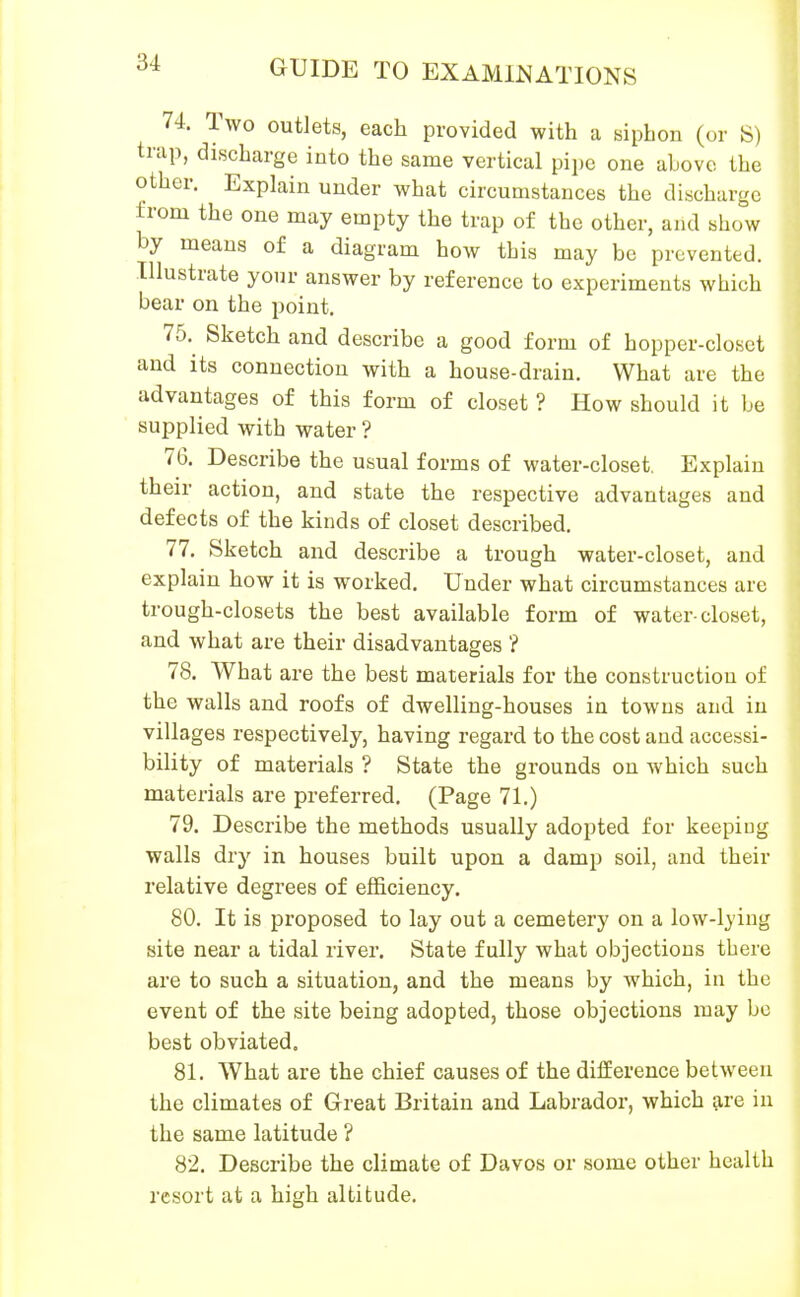 74. Two outlets, each provided with a siphon (or S) trap, discharge into the same vertical pipe one above the other. Explain under what circumstances the discharge from the one may empty the trap of the other, and show by means of a diagram how this may be prevented. Illustrate yom- answer by reference to experiments which bear on the point. 75. Sketch and describe a good form of hopper-closet and its connection with a house-drain. What are the advantages of this form of closet ? How should it be supplied with water ? 76. Describe the usual forms of water-closet. Explain their action, and state the respective advantages and defects of the kinds of closet described. 77. Sketch and describe a trough water-closet, and explain how it is worked. Under what circumstances are trough-closets the best available form of water-closet, and what are their disadvantages ? 78. What are the best materials for the construction of the walls and roofs of dwelling-houses in towns and in villages respectively, having regard to the cost and accessi- bility of materials ? State the gi'ounds on Avhich such materials are preferred. (Page 71.) 79. Describe the methods usually adopted for keeping walls dry in houses built upon a damp soil, and their relative degrees of efficiency. 80. It is proposed to lay out a cemetery on a low-lying site near a tidal river. State fully what objections there are to such a situation, and the means by which, in the event of the site being adopted, those objections may be best obviated. 81. What are the chief causes of the difference between the climates of Great Britain and Labrador, which are in the same latitude ? 82. Describe the climate of Davos or some other health resort at a high altitude.