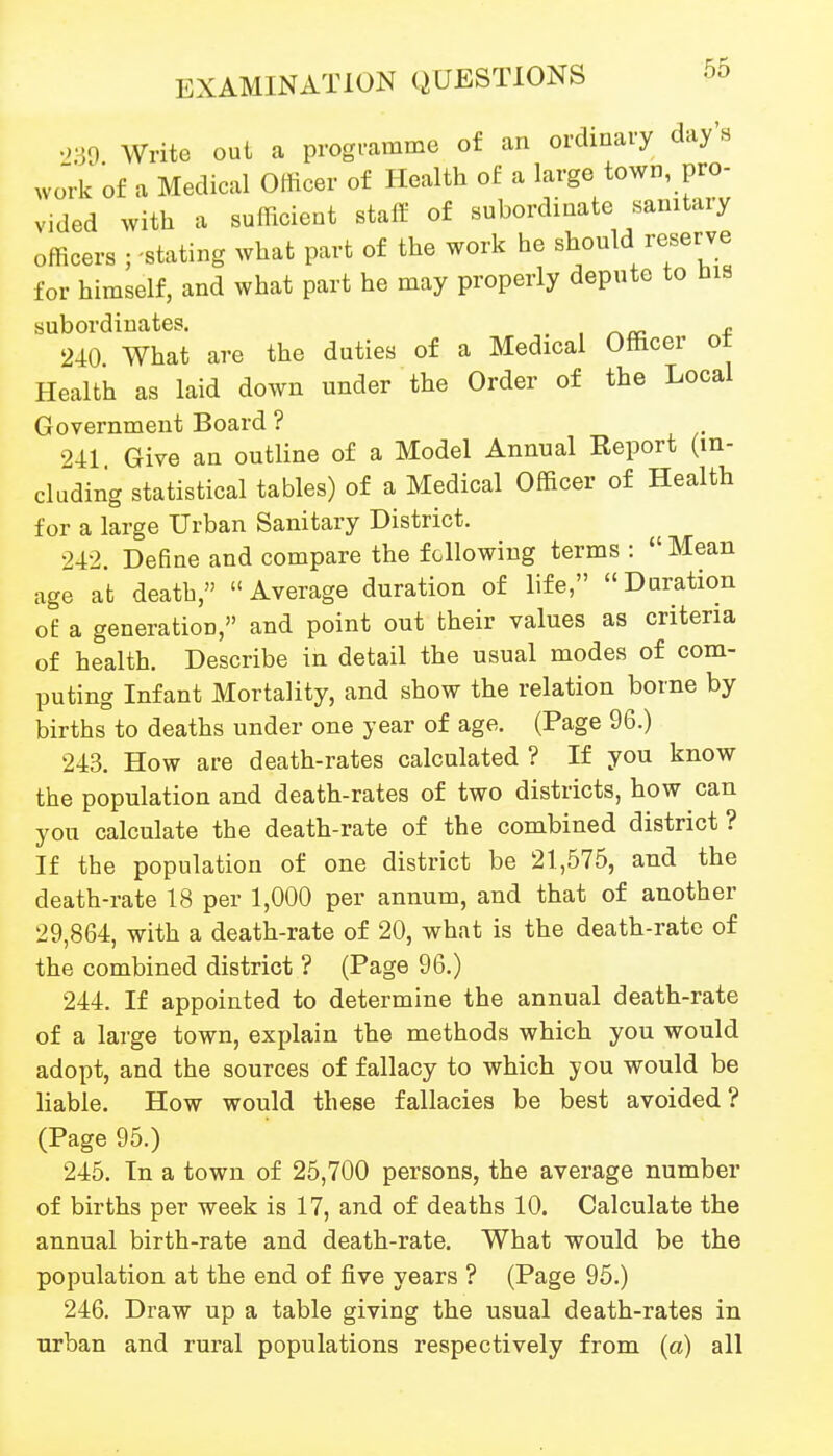 Write out a progi-amme of an ordinary day's wo'rk of a Medical Officer of Health of a large town, pro- vided with a sufficient staff of subordinate sanitary officers rstating what part of the work he should reserve for himself, and what part he may properly depute to nis subordinates. , /^«: „f 240 What are the duties of a Medical Officer ot Health as laid down under the Order of the Local Government Board ? 241 Give an outline of a Model Annual Report (in- cluding statistical tables) of a Medical Officer of Health for a large Urban Sanitary District. 242. Define and compare the following terms : Mean age at death, Average duration of life, Duration o£ a generation, and point out their values as criteria of health. Describe in detail the usual modes of com- puting Infant Mortality, and show the relation borne by births to deaths under one year of age. (Page 96.) 243. How are death-rates calculated ? If you know the population and death-rates of two districts, how can you calculate the death-rate of the combined district ? If the population of one district be 21,575, and the death-rate 18 per 1,000 per annum, and that of another 29,864, with a death-rate of 20, what is the death-rate of the combined district ? (Page 96.) 244. If appointed to determine the annual death-rate of a large town, explain the methods which you would adopt, and the sources of fallacy to which you would be liable. How would these fallacies be best avoided? (Page 95.) 245. In a town of 25,700 persons, the average number of births per week is 17, and of deaths 10. Calculate the annual birth-rate and death-rate. What would be the population at the end of five years ? (Page 95.) 246. Draw up a table giving the usual death-rates in urban and rural populations respectively from (a) all