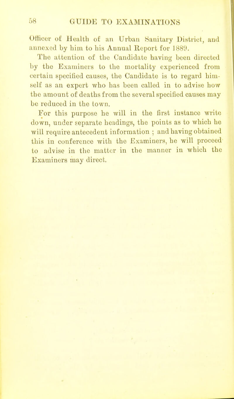 Officer of Health of iui Urban Sanitary District, aud annexed by him to his Annual Report for 188'J. The attention of the Candidate having been directed by the Examiners to the mortality experienced from certain specified causes, the Candidate is to regard him- self as an expert who has been called in to advise how the amount of deaths from the several specified causes may be reduced in the town. For this purpose he will in the first instance write down, under separate headings, the points as to which he Avill require antecedent information ; and having obtained this in conference with the Examiners, he will proceed to advise in the matter in the manner in which the Examiners may direct.