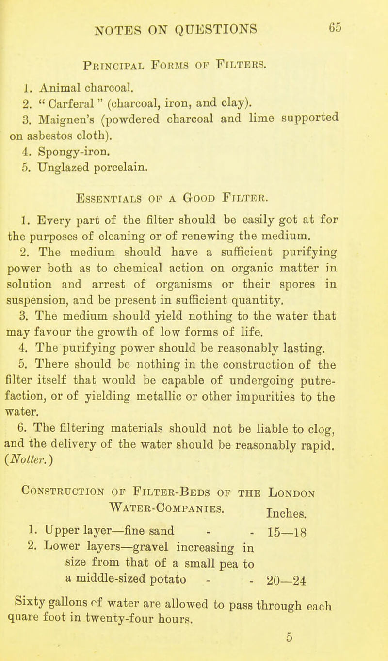 Principal Forms of Filters. 1. Animal charcoal. 2.  Carferal  (charcoal, iron, and clay), 3. Maignen's (powdered charcoal and lime supported on asbestos cloth). 4. Spongy-iron. 5. Unglazed porcelain. 1. Every part of the filter should be easily got at for the purposes of cleaning or of renewing the medium, 2. The medium should have a sufficient purifying power both as to chemical action on organic matter in solution and arrest of organisms or their spores in suspension, and be present in sufficient quantity, 3. The medium should yield nothing to the water that may favour the growth of low forms of life. 4. The purifying power should be reasonably lasting. 5. There should be nothing in the construction of the filter itself that would be capable of undergoing putre- faction, or of yielding metallic or other impurities to the water. 6. The filtering materials should not be liable to clog, and the delivery of the water should be reasonably rapid. {Noiter.) Construction of Filter-Beds of the London Sixty gallons rf water are allowed to pass through each quare foot in twenty-four hours. Essentials of a Good Filter. Water-Companies. Inches. - 15—18 1. Upper layer—fine sand 2. Lower layers—gravel increasing in size from that of a small pea to a middle-sized potato - 20—24 5