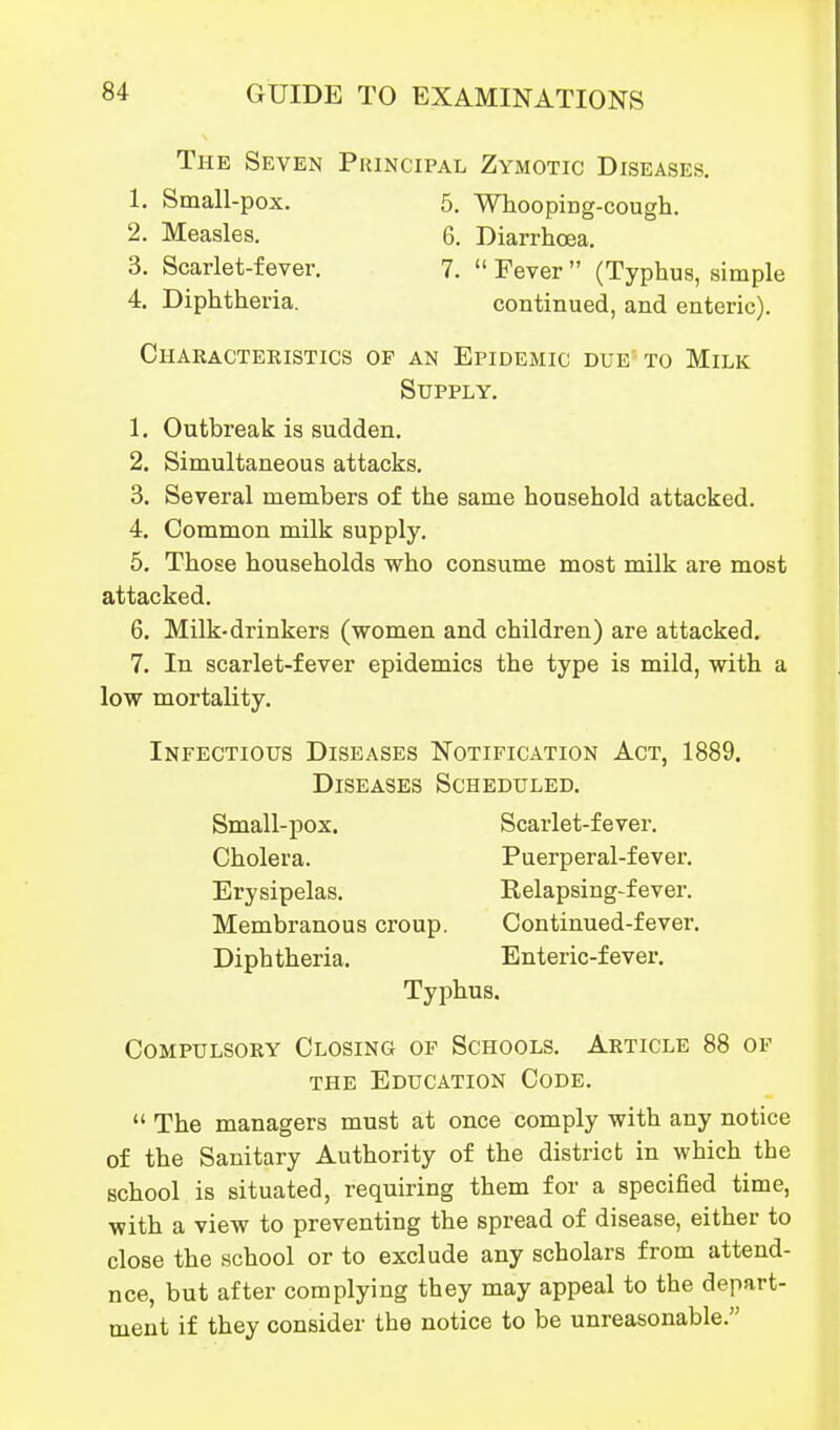 The Seven Principal Zymotic Diseases. 1. Small-pox. 5. Whoopiug-cougli. 2. Measles. 6, Diarrhoea. 3. Scarlet-fever. 7.  Fever  (Typhus, simple 4. Diphtheria. continued, and enteric). Characteristics op an Epidemic due to Milk Supply. 1. Outbreak is sudden. 2. Simultaneous attacks. 3. Several members of the same household attacked. 4. Common milk supply. 5. Those households who consume most milk are most attacked. 6. Milk-drinkers (women and children) are attacked. 7. In scarlet-fever epidemics the type is mild, with a low mortality. Infectious Diseases Notification Act, 1889. Diseases Scheduled. Small-pox. Scarlet-fever. Cholera. Puerperal-fever. Erysipelas. Relapsing-fever. Membranous croup. Continued-fever. Diphtheria. Enteric-fever. Typhus. Compulsory Closing of Schools. Article 88 of THE Education Code.  The managers must at once comply with any notice of the Sanitary Authority of the district in which the school is situated, requiring them for a specified time, with a view to preventing the spread of disease, either to close the school or to exclude any scholars from attend- nce, but after complying they may appeal to the depart- ment if they consider the notice to be unreasonable.