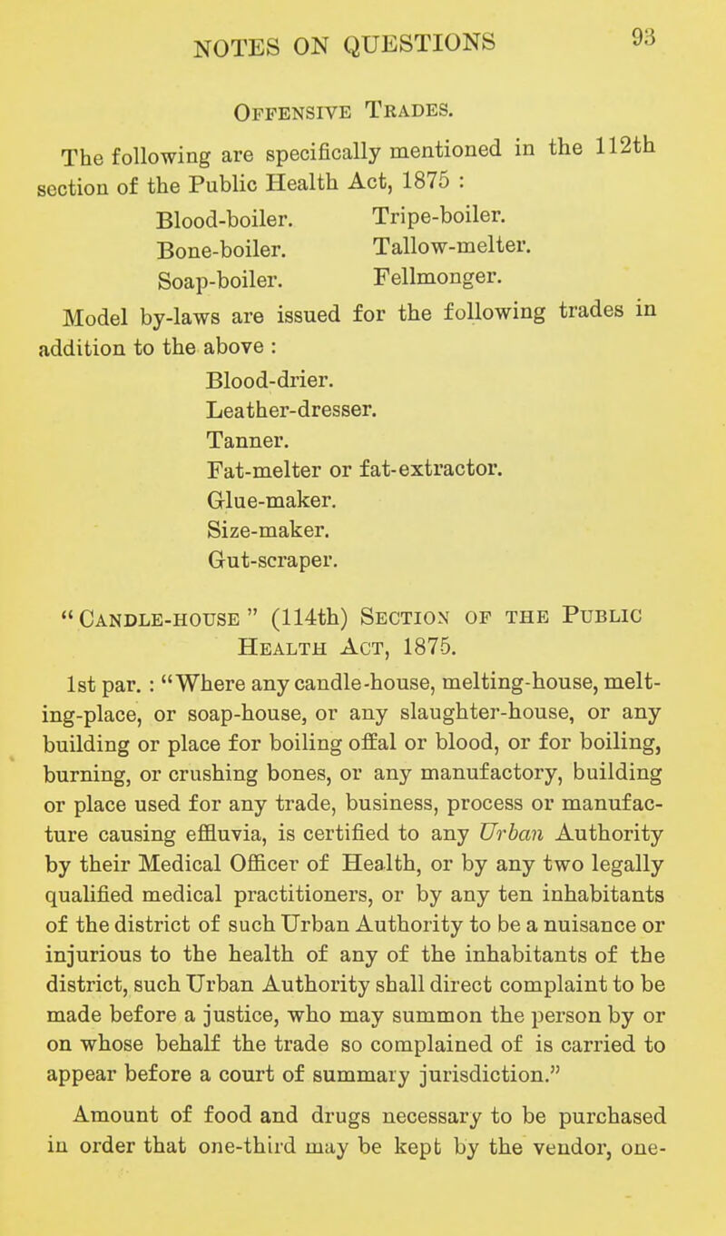 Offensive Trades. The following are specifically mentioned in the 112th section of the Public Health Act, 1875 : Blood-boiler. Tripe-boiler. Bone-boiler. Tallow-melter. Soap-boiler. Fellmonger. Model by-laws are issued for the following trades in addition to the above : Blood-drier. Leather-dresser. Tanner. Fat-melter or fat-extractor. Grlue-maker. Size-maker. Gut-scraper. Candle-house (114th) Section of the Public Health Act, 1875. 1st par.: Where any candle-house, melting-house, melt- ing-place, or soap-house, or any slaughter-house, or any building or place for boiling ofEal or blood, or for boiling, burning, or crushing bones, or any manufactory, building or place used for any trade, business, process or manufac- ture causing effluvia, is certified to any Urban Authority by their Medical Ofiicer of Health, or by any two legally qualified medical practitioners, or by any ten inhabitants of the district of such Urban Authority to be a nuisance or injurious to the health of any of the inhabitants of the district, such Urban Authority shall direct complaint to be made before a justice, who may summon the person by or on whose behalf the trade so complained of is carried to appear before a court of summary jurisdiction. Amount of food and drugs necessary to be purchased in order that one-third may be kept by the vendor, one-