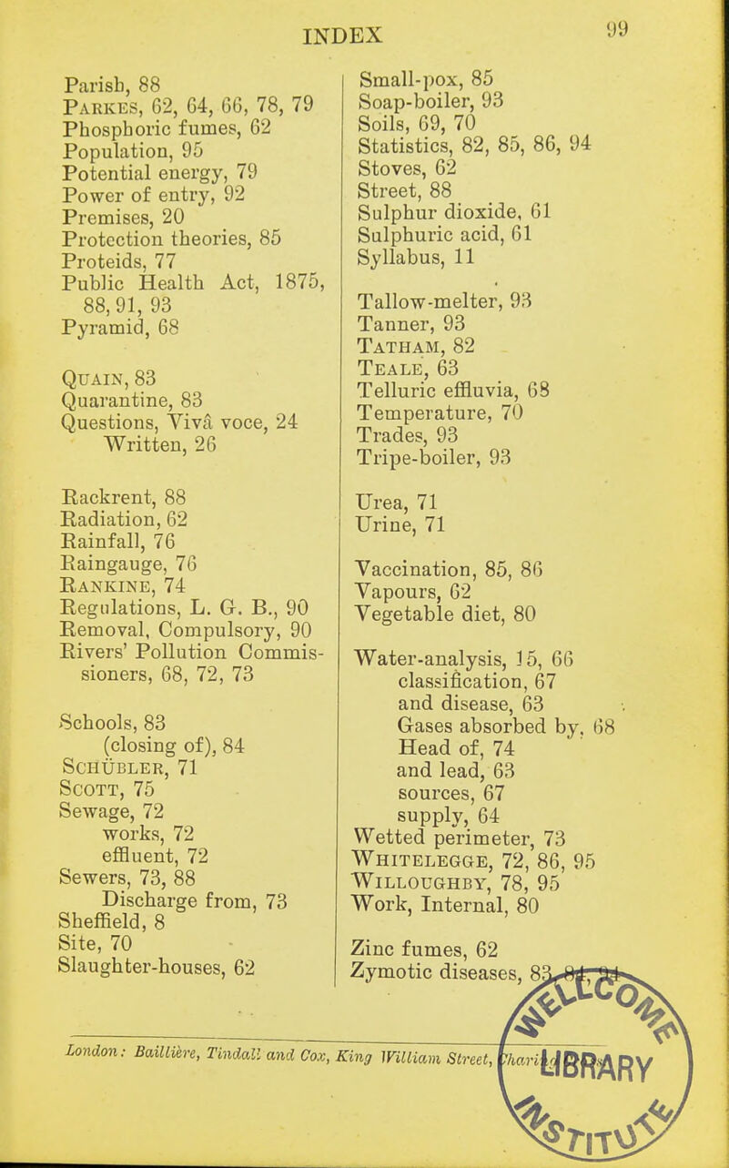 Parish, 88 Parkes, 62, 64, 66, 78, 79 Phosphoric fumes, 62 Population, 95 Potential energy, 79 Power of entry, 92 Premises, 20 Protection theories, 86 Proteids, 77 Public Health Act, 1875, 88, 91, 93 Pyramid, 68 QuAiN, 83 Quarantine, 83 Questions, Yiva voce, 24 Written, 26 Rackrent, 88 Radiation, 62 Rainfall, 76 Raingauge, 76 RankinE, 74 Regulations, L. G. B., 90 Removal, Compulsory, 90 Rivers' Pollution Commis- sioners, 68, 72, 73 Schools, 83 (closing of), 84 schubler, 71 Scott, 75 Sewage, 72 works, 72 effluent, 72 Sewers, 73, 88 Discharge from, 73 Sheffield, 8 Site, 70 Slaughter-houses, 62 Small-pox, 85 Soap-boiler, 93 Soils, 69, 70 Statistics, 82, 85, 86, 94 Stoves, 62 Street, 88 Sulphur dioxide, 61 Sulphuric acid, 61 Syllabus, 11 Tallow-melter, 93 Tanner, 93 Tatham, 82 Teale, 63 Telluric effluvia, 68 Temperature, 70 Trades, 93 Tripe-boiler, 93 Urea, 71 Urine, 71 Vaccination, 85, 86 Vapours, 62 Vegetable diet, 80 Water-analysis, 15, 66 classification, 67 and disease, 63 Gases absorbed by, 68 Head of, 74 and lead, 63 sources, 67 supply, 64 Wetted perimeter, 73 Whitelegge, 72, 86, 95 WiLLOUGHBY, 78, 95 Work, Internal, 80 Zinc fumes, 62 Zymotic diseases, S^^tf,'^