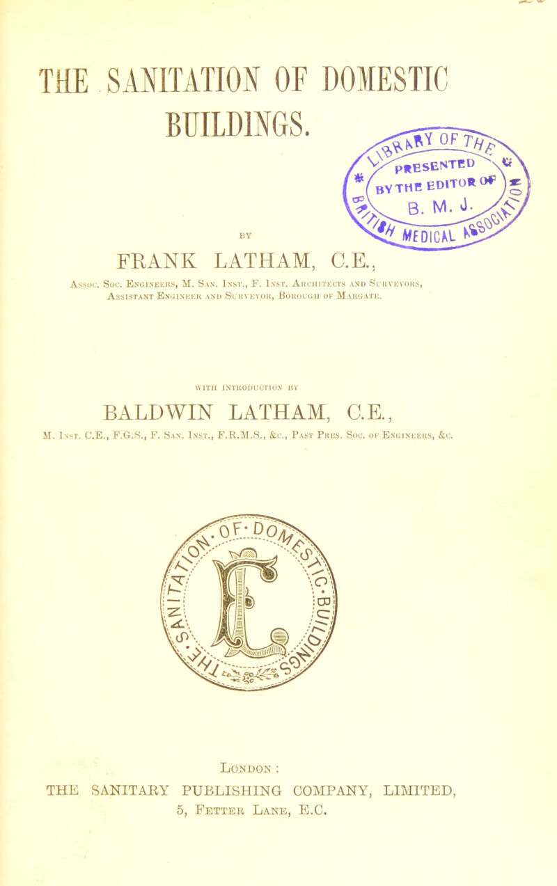 BUILDINGS. FRANK LATHAM, C.E., Assoc. Soc. Engineers, M. San. Inst., F. Inst. Architects and Sluveyous, Assistant Engineer and Sckvevor, Bohuluii ok Margate, with introduction by BALDWIN LATHAM, C.E., M. Isst. C.E., F.G.S., F. Sax. Ixst., F.R.M.S., fee., Past Pres. Soc. of Engineers, &o London: THE SANITARY PUBLISHING COMPANY, LIMITED, 5, Fetteii Lane, E.C.